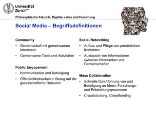 Philosophische Fakultät, Digitale Lehre und Forschung
Social Media – Begriffsdefinitionen
Community
•  Gemeinschaft mit gemeinsamen
Interessen
•  Gemeinsame Tools und Aktivitäten
Public Engagement
•  Kommunikation und Beteiligung
•  Öffentlichkeitsarbeit in Bezug auf die
gesellschaftliche Relevanz
Social Networking
•  Aufbau und Pflege von persönlichen
Kontakten
•  Austausch von Informationen
zwischen Netzwerken und
Gemeinschaften
Mass Collaboration
•  Schnelle Durchführung von und
Beteiligung an Ideen, Forschungs-
und Entwicklungsprozessen
•  Crowdsourcing, Crowdfunding
 
