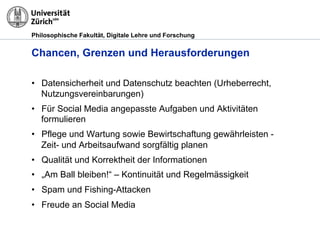 Philosophische Fakultät, Digitale Lehre und Forschung
Chancen, Grenzen und Herausforderungen
•  Datensicherheit und Datenschutz beachten (Urheberrecht,
Nutzungsvereinbarungen)
•  Für Social Media angepasste Aufgaben und Aktivitäten
formulieren
•  Pflege und Wartung sowie Bewirtschaftung gewährleisten -
Zeit- und Arbeitsaufwand sorgfältig planen
•  Qualität und Korrektheit der Informationen
•  „Am Ball bleiben!“ – Kontinuität und Regelmässigkeit
•  Spam und Fishing-Attacken
•  Freude an Social Media
 