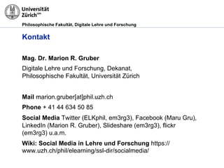 Philosophische Fakultät, Digitale Lehre und Forschung
Mag. Dr. Marion R. Gruber
Digitale Lehre und Forschung, Dekanat,
Philosophische Fakultät, Universität Zürich
Mail marion.gruber[at]phil.uzh.ch
Phone + 41 44 634 50 85
Social Media Twitter (ELKphil, em3rg3), Facebook (Maru Gru),
LinkedIn (Marion R. Gruber), Slideshare (em3rg3), flickr
(em3rg3) u.a.m.
Wiki: Social Media in Lehre und Forschung https://
www.uzh.ch/phil/elearning/ssl-dir/socialmedia/
Kontakt
 