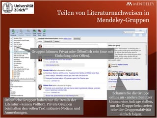 Teilen von Literaturnachweisen in
                                                Mendeley-Gruppen




                 Gruppen können Privat oder Öffentlich sein (nur mit
                             Einladung oder Offen).




                                                                   Schauen Sie die Gruppe
                                                                 online an - andere Benutzer
Öffentliche Gruppen haben nur die Details der                    können eine Anfrage stellen,
Literatur - keinen Volltext. Private Gruppen                      um der Gruppe beizutreten
beinhalten den vollen Text inklusive Notizen und                  oder der Gruppenaktivität
Anmerkungen.                                                           einfach folgen.
 