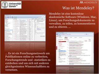 Was ist Mendeley?
                                  Mendeley ist eine kostenlose
                                  akademische Software (Windows, Mac,
                                  Linux), um Forschungsdokumente zu
                                  verwalten, zu teilen, zu kommentieren
                                  und zu zitieren. ...




... Es ist ein Forschungsnetzwerk um
Publikationen online zu verbreiten,
Forschungstrends und -statistiken zu
entdecken und um sich mit anderen
gleichgesinnten Wissenschaftlern zu
vernetzen.
 