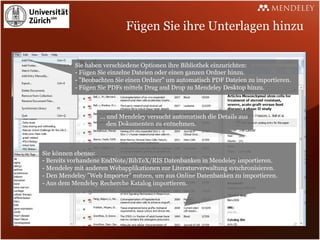 Fügen Sie ihre Unterlagen hinzu

           Sie haben verschiedene Optionen ihre Bibliothek einzurichten:
           - Fügen Sie einzelne Dateien oder einen ganzen Ordner hinzu.
           - "Beobachten Sie einen Ordner" um automatisch PDF Dateien zu importieren.
           - Fügen Sie PDFs mittels Drag and Drop zu Mendeley Desktop hinzu.



                   ... und Mendeley versucht automatisch die Details aus
                       den Dokumenten zu entnehmen.



Sie können ebenso:
- Bereits vorhandene EndNote/BibTeX/RIS Datenbanken in Mendeley importieren.
- Mendeley mit anderen Webapplikationen zur Literaturverwaltung synchronisieren.
- Den Mendeley "Web Importer" nutzen, um aus Online Datenbanken zu importieren.
- Aus dem Mendeley Recherche Katalog importieren.
 