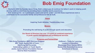 Bob Emig Foundation
➢ Started in 2004 by founder Aaron Emig, Bob’s oldest son, to continue his father’s work in helping youth
develop well-rounded lives by providing them a healthy sports experience.
➢ Bob loved sports—as a participant, coach and sports writer—and felt these experiences were a
contributor to the successful family and professional life he built.
Vision
Inspiring Youth Athletes. Transforming Lives.
Mission
Promoting the well-being of youth through sports and education
Our Board of Directors has over 175 years of combined experience
in youth sports management and professional services.
Programs and Partnerships
© Bob Emig Foundation
Bob Emig Foundation (BEF) Success Program
BEF Youth Sports Hall of Fame
Bob Emig Golf Scramble
Celebrating Leaders in Youth Sports
Jackie Joyner-Kersee Foundation Soccer
Kick for Nick Foundation
KidSmart – Tools for Learning
Leaders in Education
Mississippi River Games (MRG)
Neway Elite Basketball Academy
Sisterhood of Soccer
 