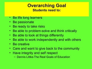 Overarching Goal Students need to: Be life long learners Be passionate Be ready to take risks Be able to problem-solve and think critically Be able to look at things differently Be able to work independently and with others Be creative Care and want to give back to the community Have integrity and self respect Dennis Littke-The Real Goals of Education 