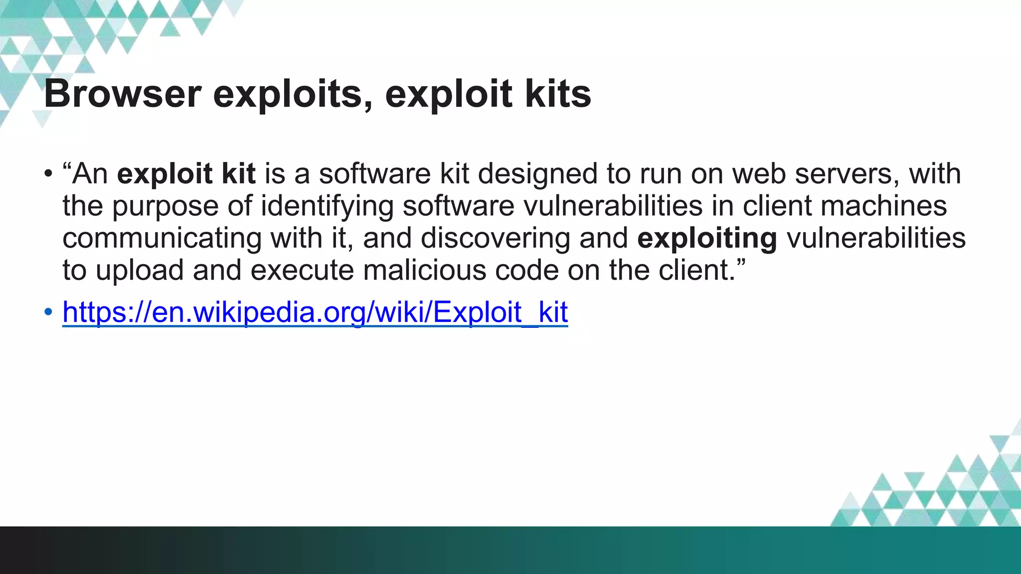 Browser exploits, exploit kits
• “An exploit kit is a software kit designed to run on web servers, with
the purpose of identifying software vulnerabilities in client machines
communicating with it, and discovering and exploiting vulnerabilities
to upload and execute malicious code on the client.”
• https://en.wikipedia.org/wiki/Exploit_kit
 