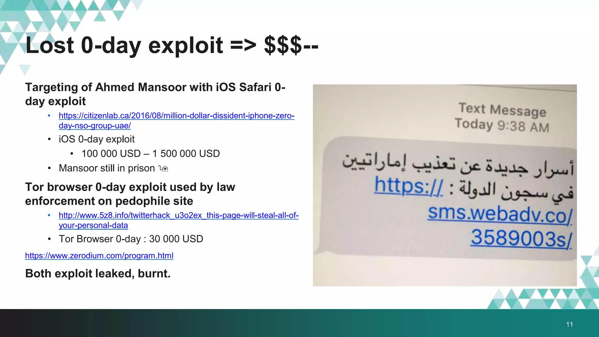 Lost 0-day exploit => $$$--
Targeting of Ahmed Mansoor with iOS Safari 0-
day exploit
• https://citizenlab.ca/2016/08/million-dollar-dissident-iphone-zero-
day-nso-group-uae/
• iOS 0-day exploit
• 100 000 USD – 1 500 000 USD
• Mansoor still in prison 
Tor browser 0-day exploit used by law
enforcement on pedophile site
• http://www.5z8.info/twitterhack_u3o2ex_this-page-will-steal-all-of-
your-personal-data
• Tor Browser 0-day : 30 000 USD
https://www.zerodium.com/program.html
Both exploit leaked, burnt.
11
 
