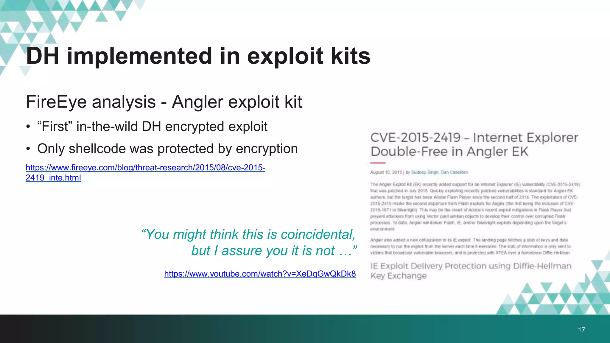 DH implemented in exploit kits
FireEye analysis - Angler exploit kit
• “First” in-the-wild DH encrypted exploit
• Only shellcode was protected by encryption
https://www.fireeye.com/blog/threat-research/2015/08/cve-2015-
2419_inte.html
“You might think this is coincidental,
but I assure you it is not …”
https://www.youtube.com/watch?v=XeDqGwQkDk8
17
 