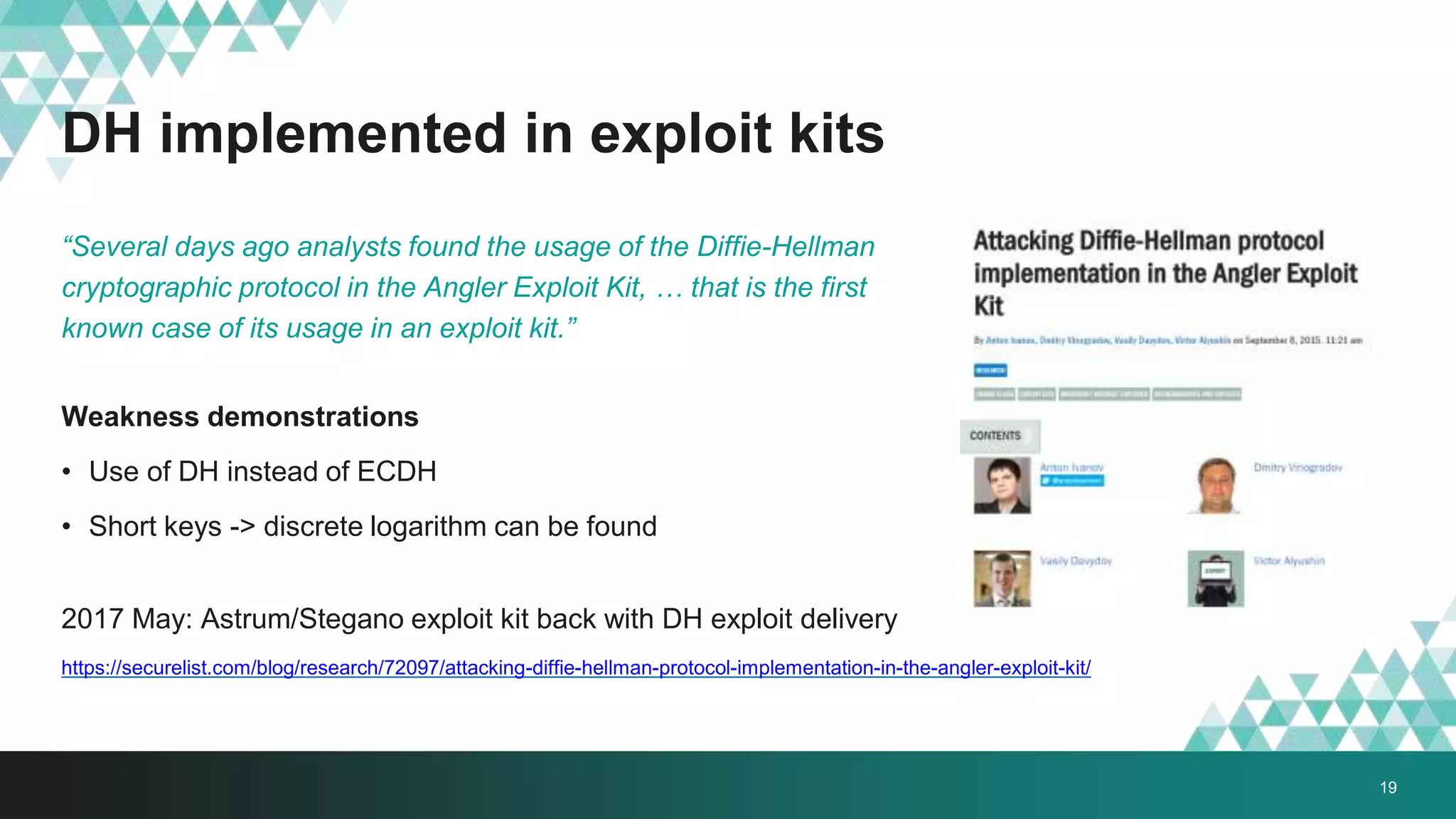 DH implemented in exploit kits
“Several days ago analysts found the usage of the Diffie-Hellman
cryptographic protocol in the Angler Exploit Kit, … that is the first
known case of its usage in an exploit kit.”
Weakness demonstrations
• Use of DH instead of ECDH
• Short keys -> discrete logarithm can be found
2017 May: Astrum/Stegano exploit kit back with DH exploit delivery
https://securelist.com/blog/research/72097/attacking-diffie-hellman-protocol-implementation-in-the-angler-exploit-kit/
19
 