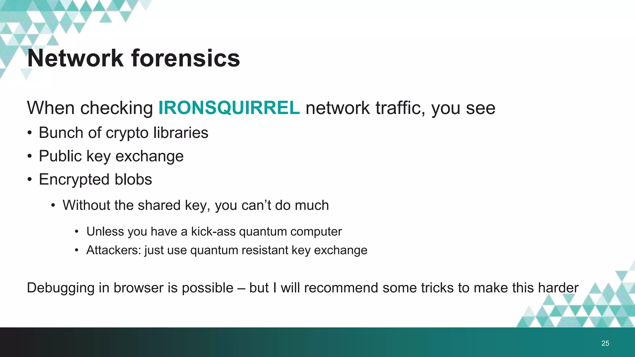Network forensics
When checking IRONSQUIRREL network traffic, you see
• Bunch of crypto libraries
• Public key exchange
• Encrypted blobs
• Without the shared key, you can’t do much
• Unless you have a kick-ass quantum computer
• Attackers: just use quantum resistant key exchange
Debugging in browser is possible – but I will recommend some tricks to make this harder
25
 
