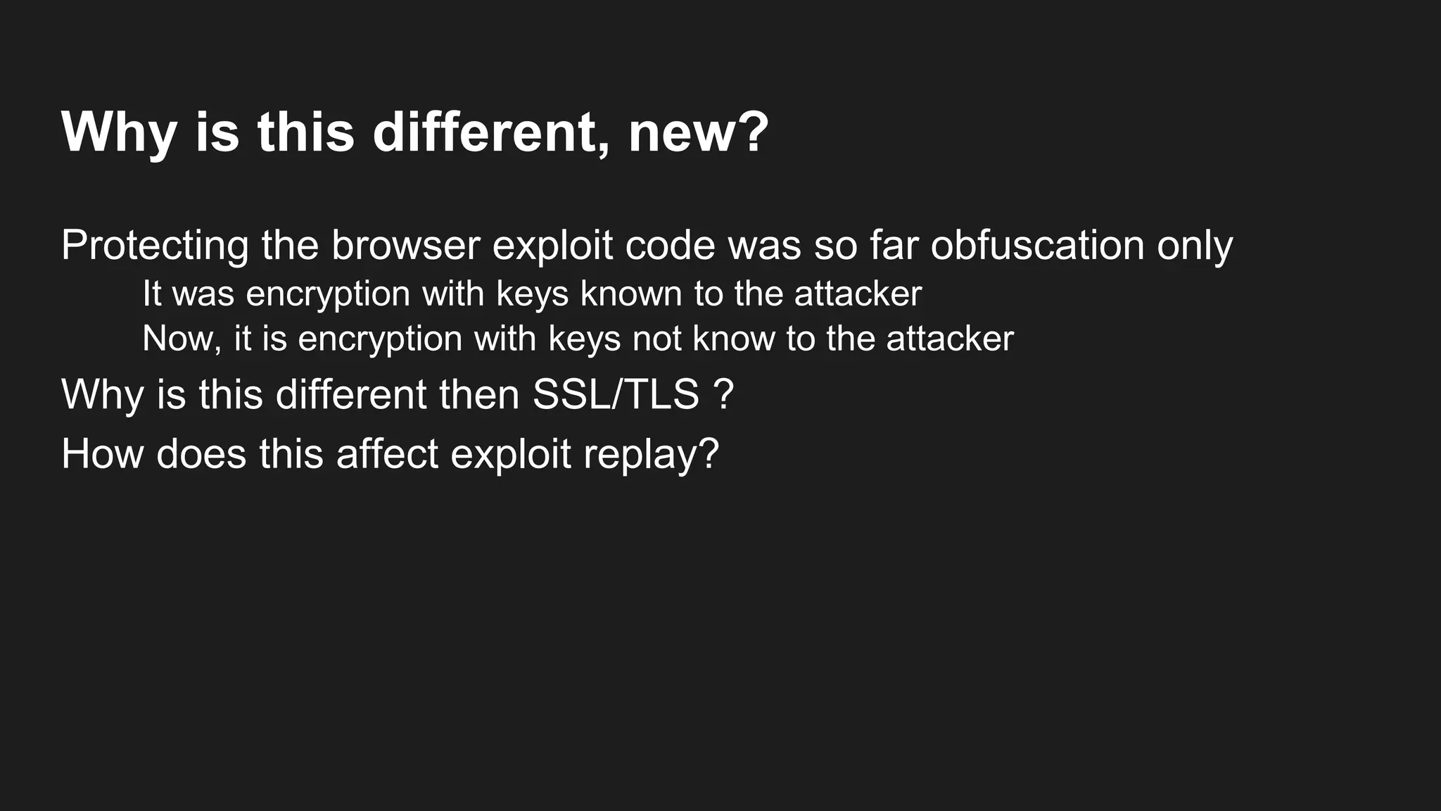 Why is this different, new?
Protecting the browser exploit code was so far obfuscation only
It was encryption with keys known to the attacker
Now, it is encryption with keys not know to the attacker
Why is this different then SSL/TLS ?
How does this affect exploit replay?
Why is this different then StegoSploit?
 