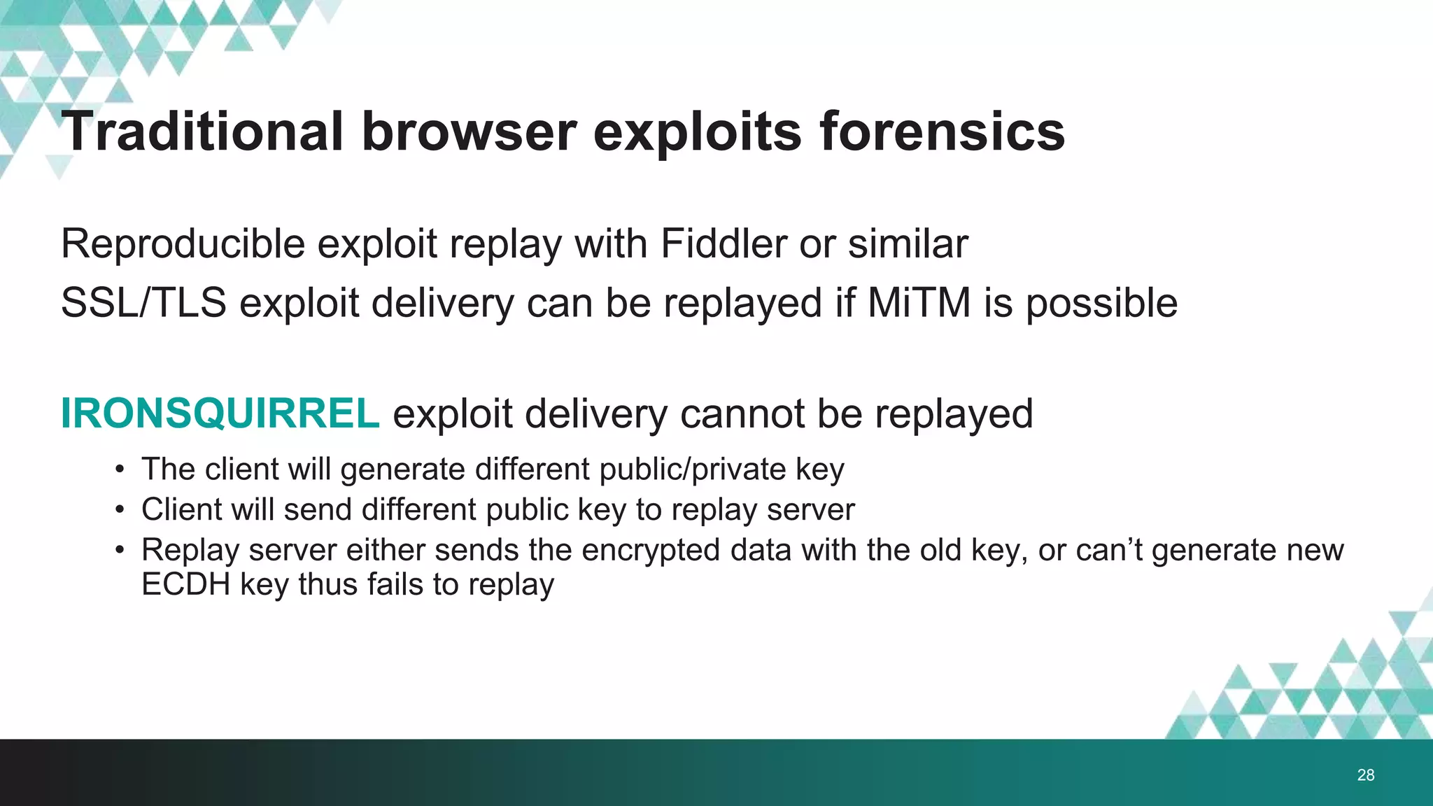 Traditional browser exploits forensics
Reproducible exploit replay with Fiddler or similar
SSL/TLS exploit delivery can be replayed if MiTM is possible
IRONSQUIRREL exploit delivery cannot be replayed
• The client will generate different public/private key
• Client will send different public key to replay server
• Replay server either sends the encrypted data with the old key, or can’t generate new
ECDH key thus fails to replay
28
 