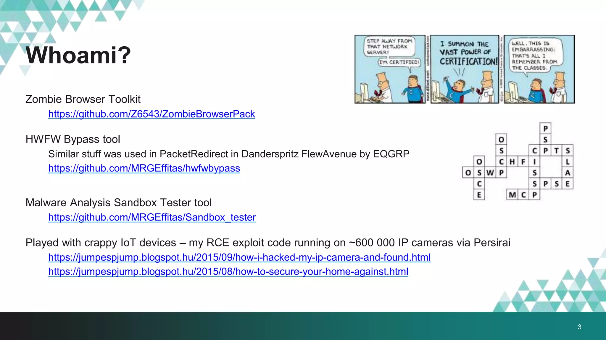 Whoami?
Zombie Browser Toolkit
https://github.com/Z6543/ZombieBrowserPack
HWFW Bypass tool
Similar stuff was used in PacketRedirect in Danderspritz FlewAvenue by EQGRP
https://github.com/MRGEffitas/hwfwbypass
Malware Analysis Sandbox Tester tool
https://github.com/MRGEffitas/Sandbox_tester
Played with crappy IoT devices – my RCE exploit code running on ~600 000 IP cameras via Persirai
https://jumpespjump.blogspot.hu/2015/09/how-i-hacked-my-ip-camera-and-found.html
https://jumpespjump.blogspot.hu/2015/08/how-to-secure-your-home-against.html
3
 