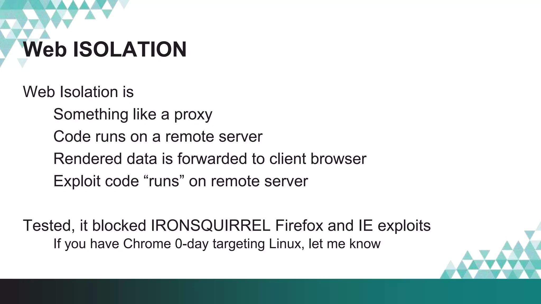 Web ISOLATION
Web Isolation is
Something like a proxy
Code runs on a remote server
Rendered data is forwarded to client browser
Exploit code “runs” on remote server
Tested, it blocked IRONSQUIRREL Firefox and IE exploits
If you have Chrome 0-day targeting Linux, let me know
 