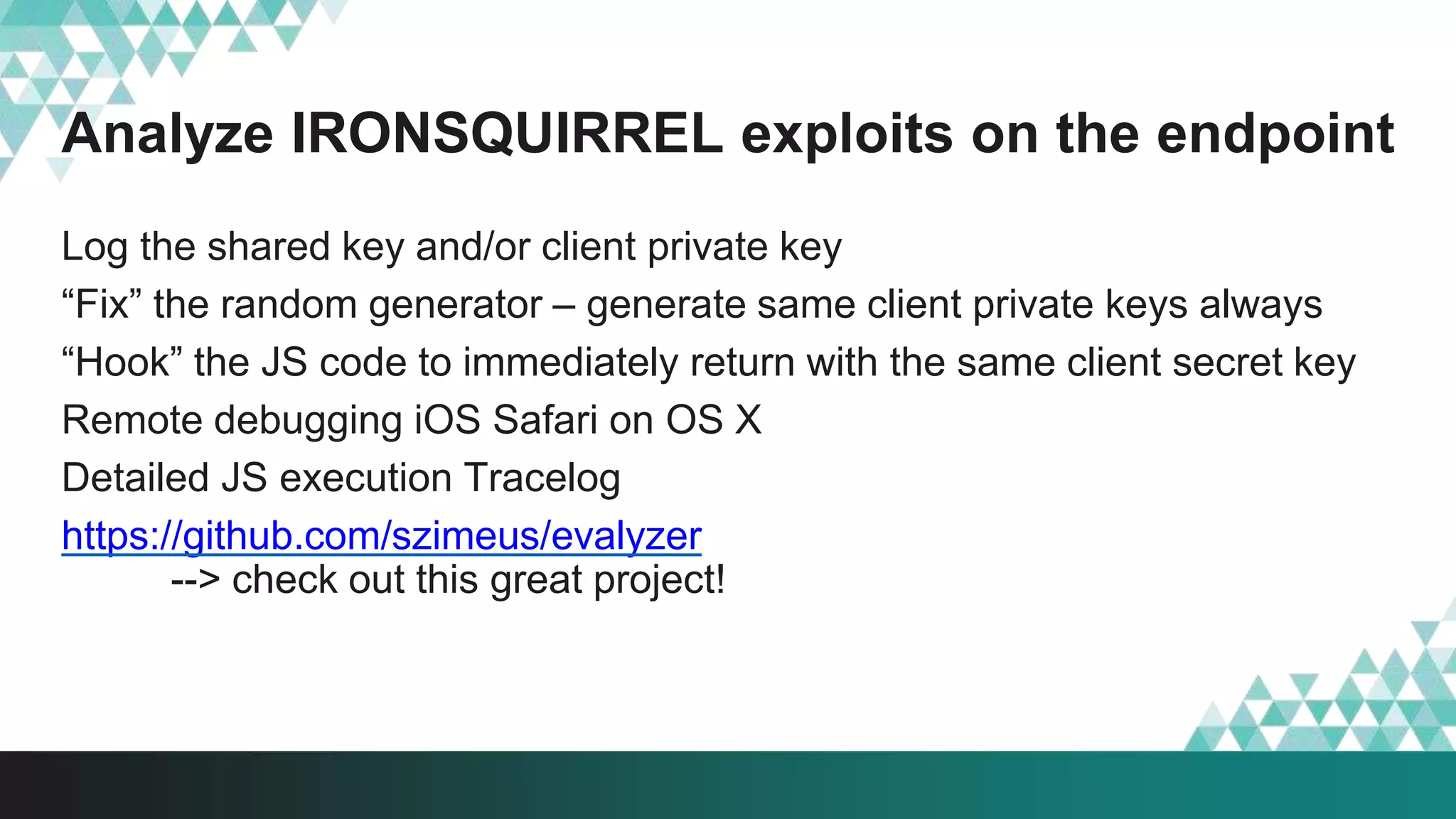 Analyze IRONSQUIRREL exploits on the endpoint
Log the shared key and/or client private key
“Fix” the random generator – generate same client private keys always
“Hook” the JS code to immediately return with the same client secret key
Remote debugging iOS Safari on OS X
Detailed JS execution Tracelog
https://github.com/szimeus/evalyzer
--> check out this great project!
 