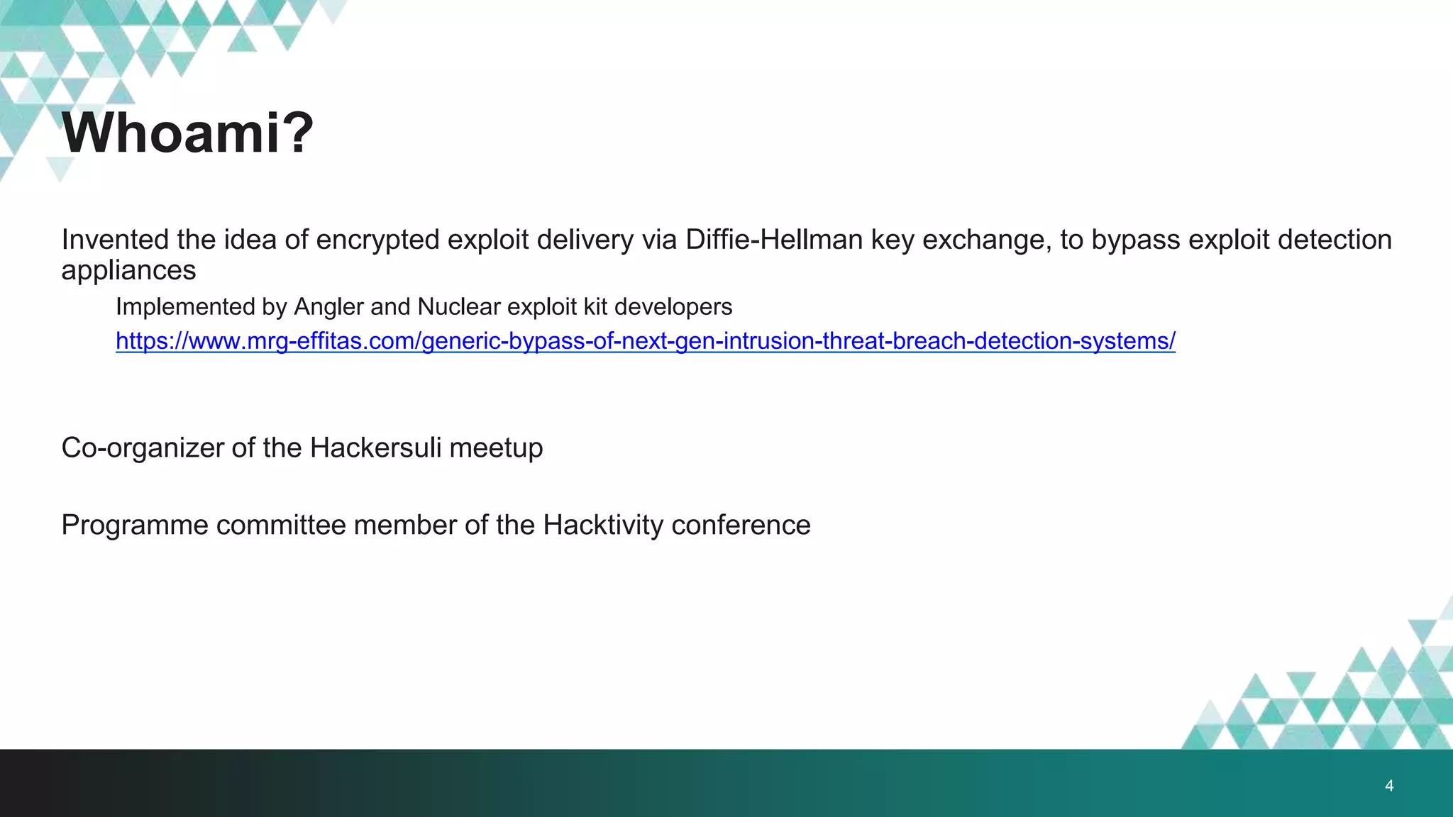 Whoami?
Invented the idea of encrypted exploit delivery via Diffie-Hellman key exchange, to bypass exploit detection
appliances
Implemented by Angler and Nuclear exploit kit developers
https://www.mrg-effitas.com/generic-bypass-of-next-gen-intrusion-threat-breach-detection-systems/
Co-organizer of the Hackersuli meetup
Programme committee member of the Hacktivity conference
4
 