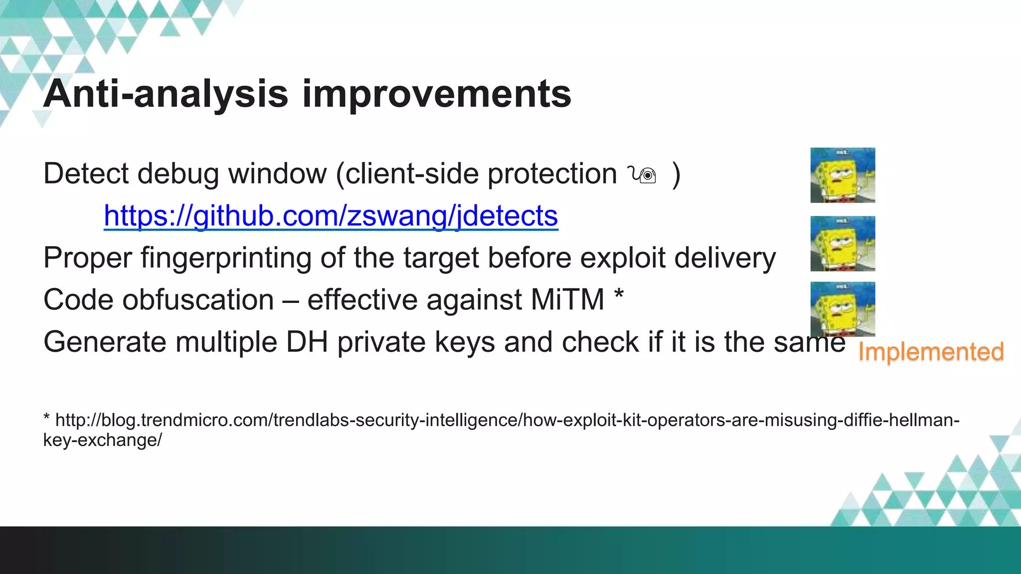 Anti-analysis improvements
Detect debug window (client-side protection  )
https://github.com/zswang/jdetects
Proper fingerprinting of the target before exploit delivery
Code obfuscation – effective against MiTM *
Generate multiple DH private keys and check if it is the same
* http://blog.trendmicro.com/trendlabs-security-intelligence/how-exploit-kit-operators-are-misusing-diffie-hellman-
key-exchange/
Implemented
 