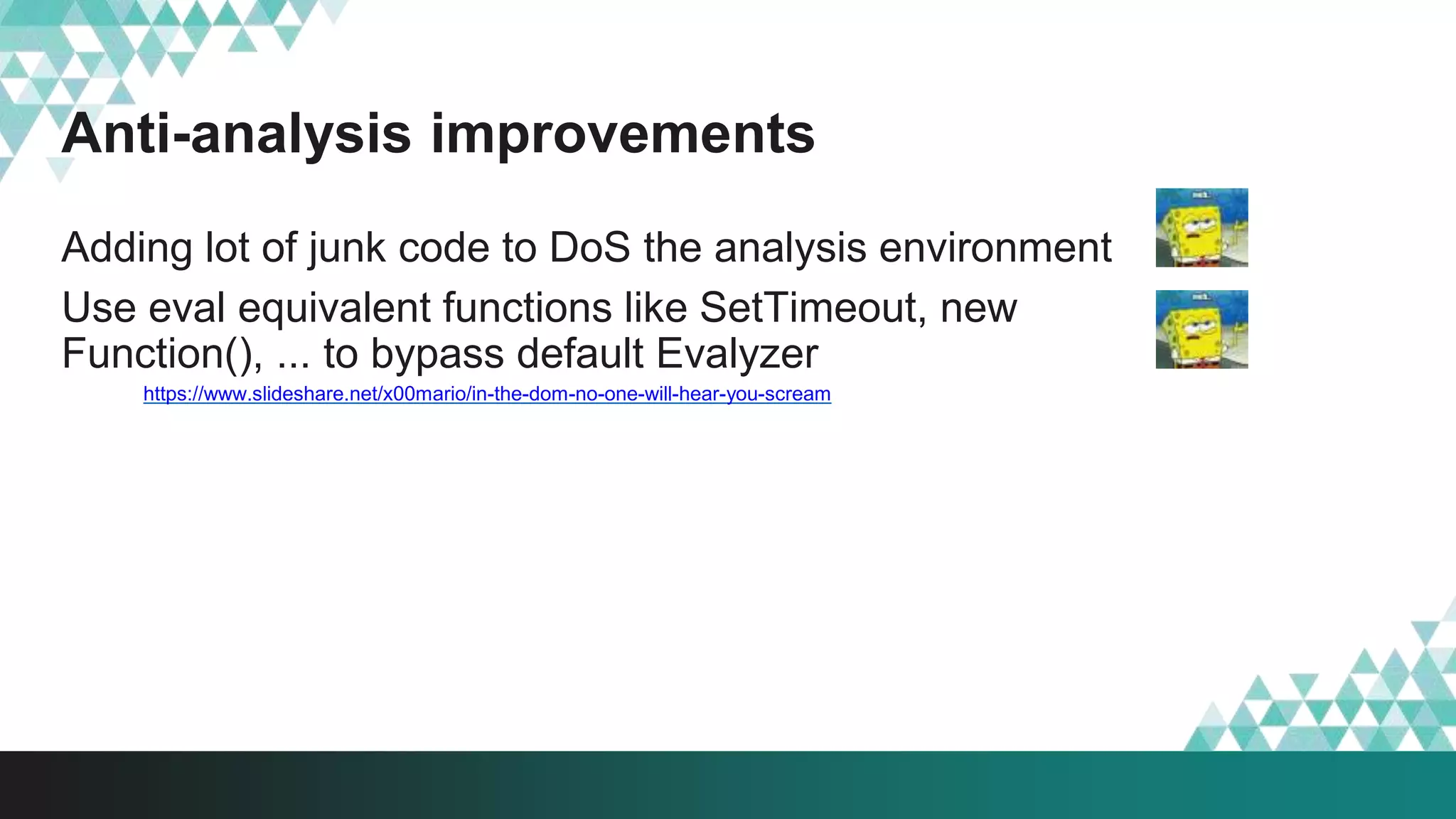 Anti-analysis improvements
Adding lot of junk code to DoS the analysis environment
Use eval equivalent functions like SetTimeout, new
Function(), ... to bypass default Evalyzer
https://www.slideshare.net/x00mario/in-the-dom-no-one-will-hear-you-scream
 