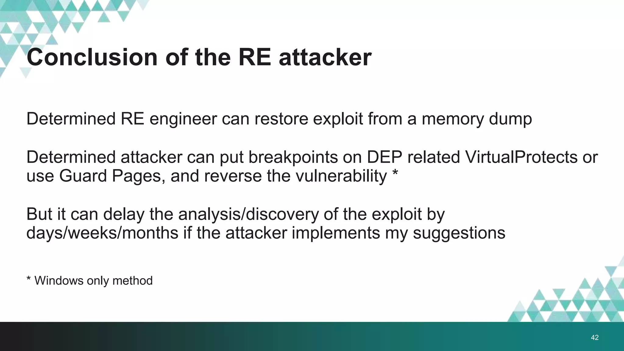 Conclusion of the RE attacker
Determined RE engineer can restore exploit from a memory dump
Determined attacker can put breakpoints on DEP related VirtualProtects or
use Guard Pages, and reverse the vulnerability *
But it can delay the analysis/discovery of the exploit by
days/weeks/months if the attacker implements my suggestions
* Windows only method
42
 