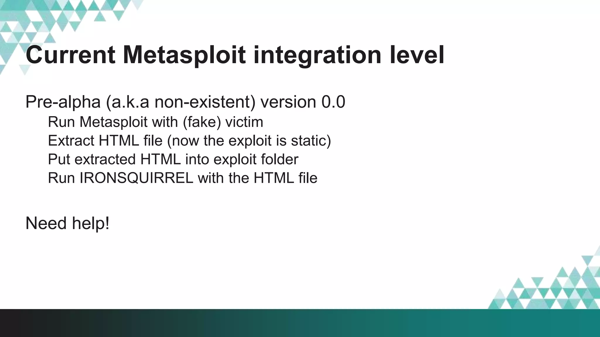 Current Metasploit integration level
Pre-alpha (a.k.a non-existent) version 0.0
Run Metasploit with (fake) victim
Extract HTML file (now the exploit is static)
Put extracted HTML into exploit folder
Run IRONSQUIRREL with the HTML file
Need help!
 