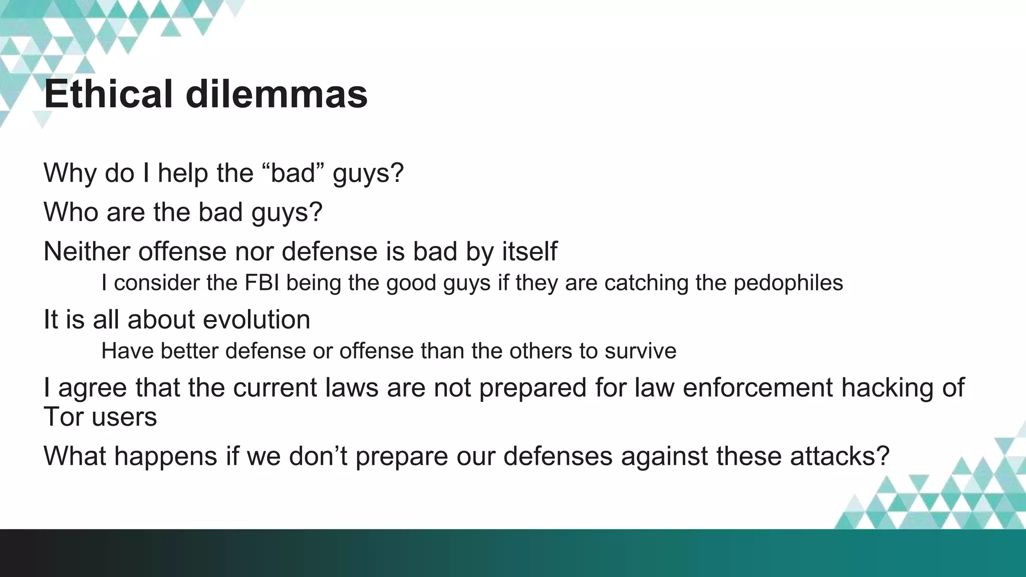 Ethical dilemmas
Why do I help the “bad” guys?
Who are the bad guys?
Neither offense nor defense is bad by itself
I consider the FBI being the good guys if they are catching the pedophiles
It is all about evolution
Have better defense or offense than the others to survive
I agree that the current laws are not prepared for law enforcement hacking of
Tor users
What happens if we don’t prepare our defenses against these attacks?
 