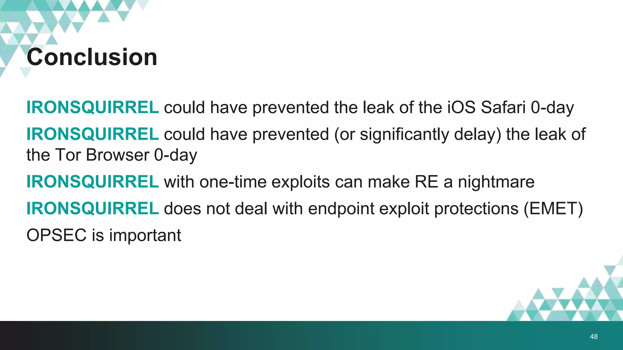 Conclusion
IRONSQUIRREL could have prevented the leak of the iOS Safari 0-day
IRONSQUIRREL could have prevented (or significantly delay) the leak of
the Tor Browser 0-day
IRONSQUIRREL with one-time exploits can make RE a nightmare
IRONSQUIRREL does not deal with endpoint exploit protections (EMET)
OPSEC is important
48
 