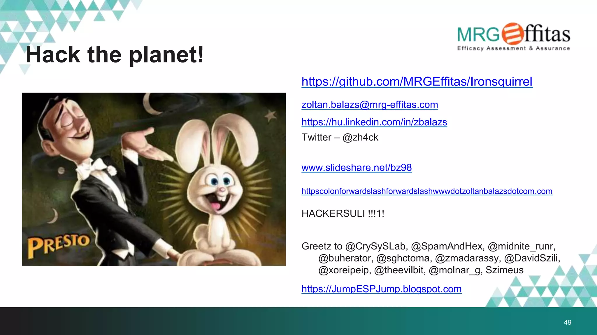 49
Hack the planet!
https://github.com/MRGEffitas/Ironsquirrel
zoltan.balazs@mrg-effitas.com
https://hu.linkedin.com/in/zbalazs
Twitter – @zh4ck
www.slideshare.net/bz98
httpscolonforwardslashforwardslashwwwdotzoltanbalazsdotcom.com
HACKERSULI !!!1!
Greetz to @CrySySLab, @SpamAndHex, @midnite_runr,
@buherator, @sghctoma, @zmadarassy, @DavidSzili,
@xoreipeip, @theevilbit, @molnar_g, Szimeus
https://JumpESPJump.blogspot.com
 