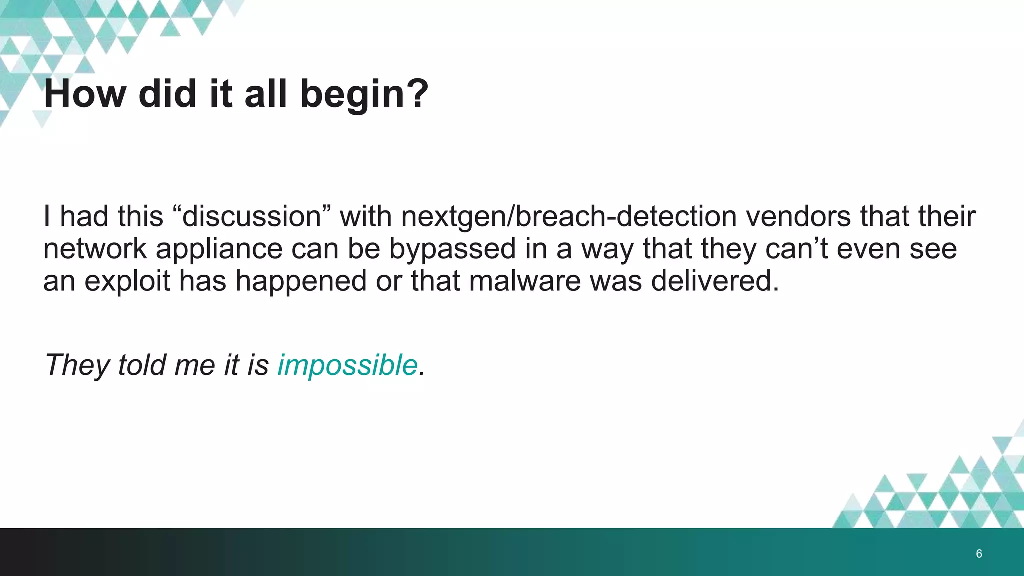 How did it all begin?
I had this “discussion” with nextgen/breach-detection vendors that their
network appliance can be bypassed in a way that they can’t even see
an exploit has happened or that malware was delivered.
They told me it is impossible.
6
 