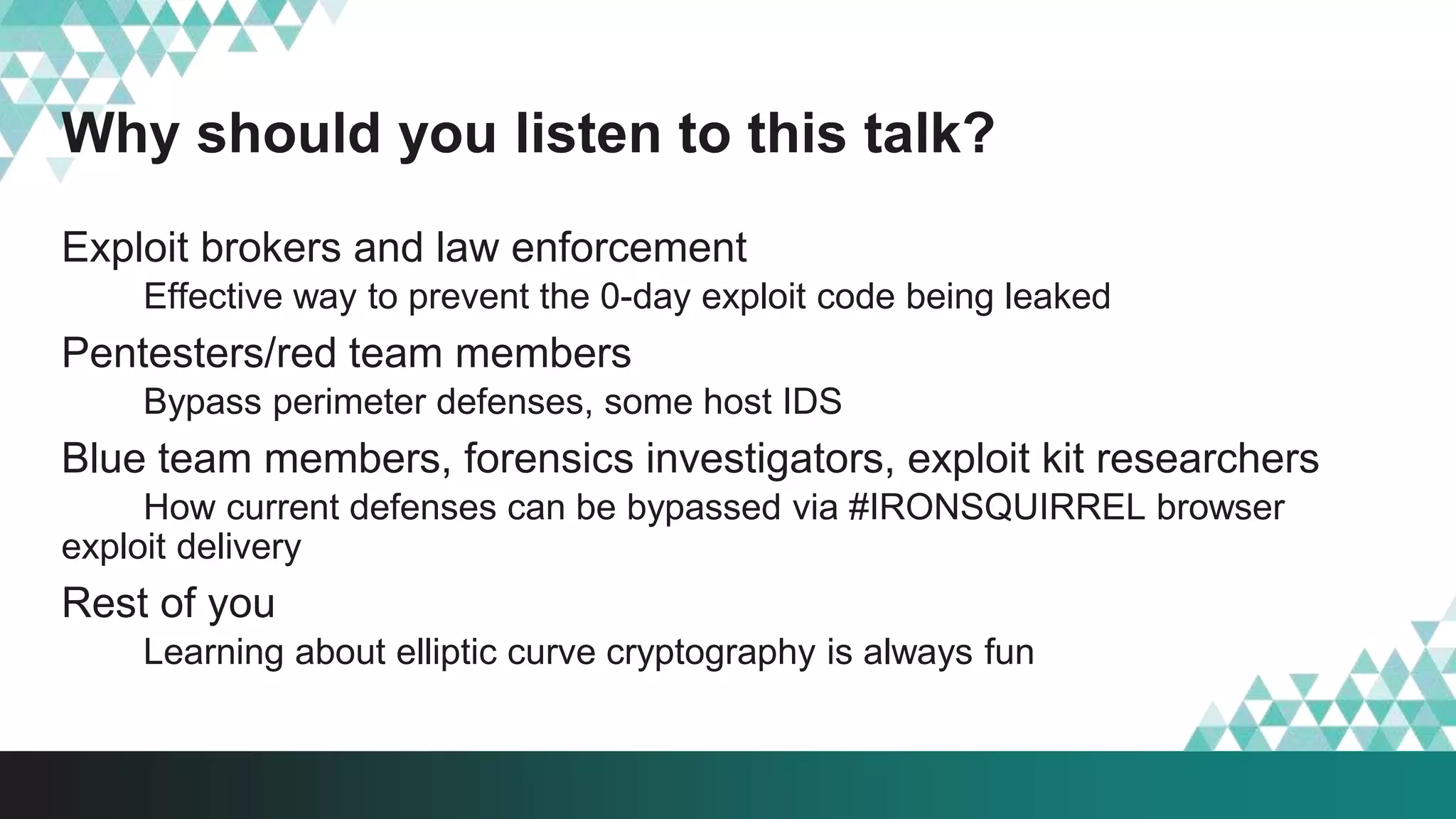 Why should you listen to this talk?
Exploit brokers and law enforcement
Effective way to prevent the 0-day exploit code being leaked
Pentesters/red team members
Bypass perimeter defenses, some host IDS
Blue team members, forensics investigators, exploit kit researchers
How current defenses can be bypassed via #IRONSQUIRREL browser
exploit delivery
Rest of you
Learning about elliptic curve cryptography is always fun
 