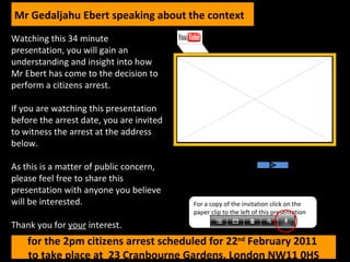 Watching this 34 minute presentation, you will gain an understanding and insight into how Mr Ebert has come to the decision to perform a citizens arrest. If you are watching this presentation before the arrest date, you are invited to witness the arrest at the address below. As this is a matter of public concern, please feel free to share this presentation with anyone you believe will be interested. Thank you for  your  interest. 