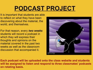 PODCAST PROJECT It is important that students are able to reflect on what they have been discovering about the material, the world, and themselves. For that reason, every  two weeks  students will record a podcast in which they will express their thoughts and opinions on the material covered in the past two weeks as well as the classroom discussion that accompanied it.  Each podcast will be uploaded onto the class website and students will be assigned to listen and respond to three classmates' podcasts on rotating basis.   