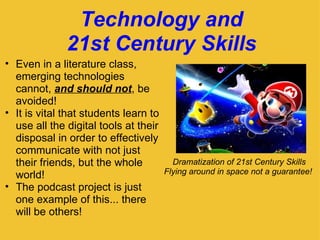Technology and 21st Century Skills Dramatization of 21st Century Skills Flying around in space not a guarantee!  Even in a literature class, emerging technologies cannot,  and should not , be avoided! It is vital that students learn to use all the digital tools at their disposal in order to effectively communicate with not just their friends, but the whole world! The podcast project is just one example of this... there will be others!   