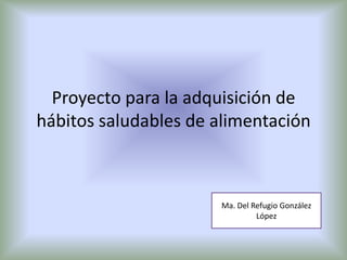 Proyecto para la adquisición de
hábitos saludables de alimentación
Ma. Del Refugio González
López
 