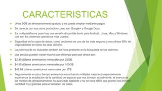 CARACTERISTICAS
 Unos 5GB de almacenamiento gratuito y se puede ampliar mediante pagos.
 Se conecta con sus otros productos como son Google+ y Google Docs.
 Es multiplataforma pues hay una versión disponible tanto para Android, Linux, Mac y Windows
que son los sistemas operativos más usados.
 Seguridad en la copia de datos, como decíamos es uno de los más seguros y nos ofrece 99% de
disponibilidad en todos los días del año.
 La potencia de su buscador también se hace presente en la búsqueda de tus archivos.
 Los precios pueden variar mucho con el tiempo pero por ahora son:
 $2.49 dólares americanos mensuales por 25GB.
 $4.99 dólares americanos mensuales por 100GB.
 $49.99 dólares americanos mensuales por 1TB.
 Seguramente en poco tiempo estaremos escuchando múltiples mejoras y especialmente
esperamos la ampliación de la cantidad de espacio que nos brindan actualmente, el avance de
los medios de almacenamiento ha avanzado bastante y no se hace difícil que pronto nos brinden
cantidad muy grandes para el almacén de datos.
 