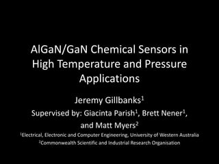 AlGaN/GaN Chemical Sensors in
High Temperature and Pressure
Applications
Jeremy Gillbanks1
Supervised by: Giacinta Parish1, Brett Nener1,
and Matt Myers2
1Electrical, Electronic and Computer Engineering, University of Western Australia
2Commonwealth Scientific and Industrial Research Organisation
 