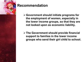 Recommendation

   Government should initiate programs for
    the employment of women, especially in
    the lower income groups, so that they are
    not looked upon as economic liability.

   The Government should provide financial
    support to families in the lower income
    groups who send their girl child to school.
 