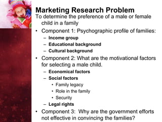 Marketing Research Problem
To determine the preference of a male or female
  child in a family
• Component 1: Psychographic profile of families:
   – Income group
   – Educational background
   – Cultural background
• Component 2: What are the motivational factors
  for selecting a male child.
   – Economical factors
   – Social factors
      • Family legacy
      • Role in the family
      • Security
   – Legal rights
• Component 3: Why are the government efforts
  not effective in convincing the families?
 