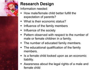 Research Design
Information needed:
 How male/female child better fulfill the
   expectation of parents?
 What is their economic status?
 Influence of the family members
 Influence of the society
 Pattern observed with respect to the number of
   male or female children in a family.
 The number of educated family members.
 The educational qualification of the family
   members.
 Is a female child looked upon as an economic
   liability.
 Awareness about the legal rights of a male and
   female child
 