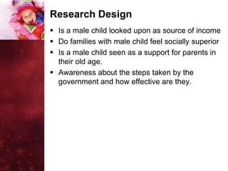 Research Design
 Is a male child looked upon as source of income
 Do families with male child feel socially superior
 Is a male child seen as a support for parents in
  their old age.
 Awareness about the steps taken by the
  government and how effective are they.
 