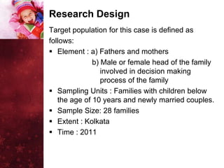 Research Design
Target population for this case is defined as
follows:
 Element : a) Fathers and mothers
              b) Male or female head of the family
                 involved in decision making
                 process of the family
 Sampling Units : Families with children below
   the age of 10 years and newly married couples.
 Sample Size: 28 families
 Extent : Kolkata
 Time : 2011
 