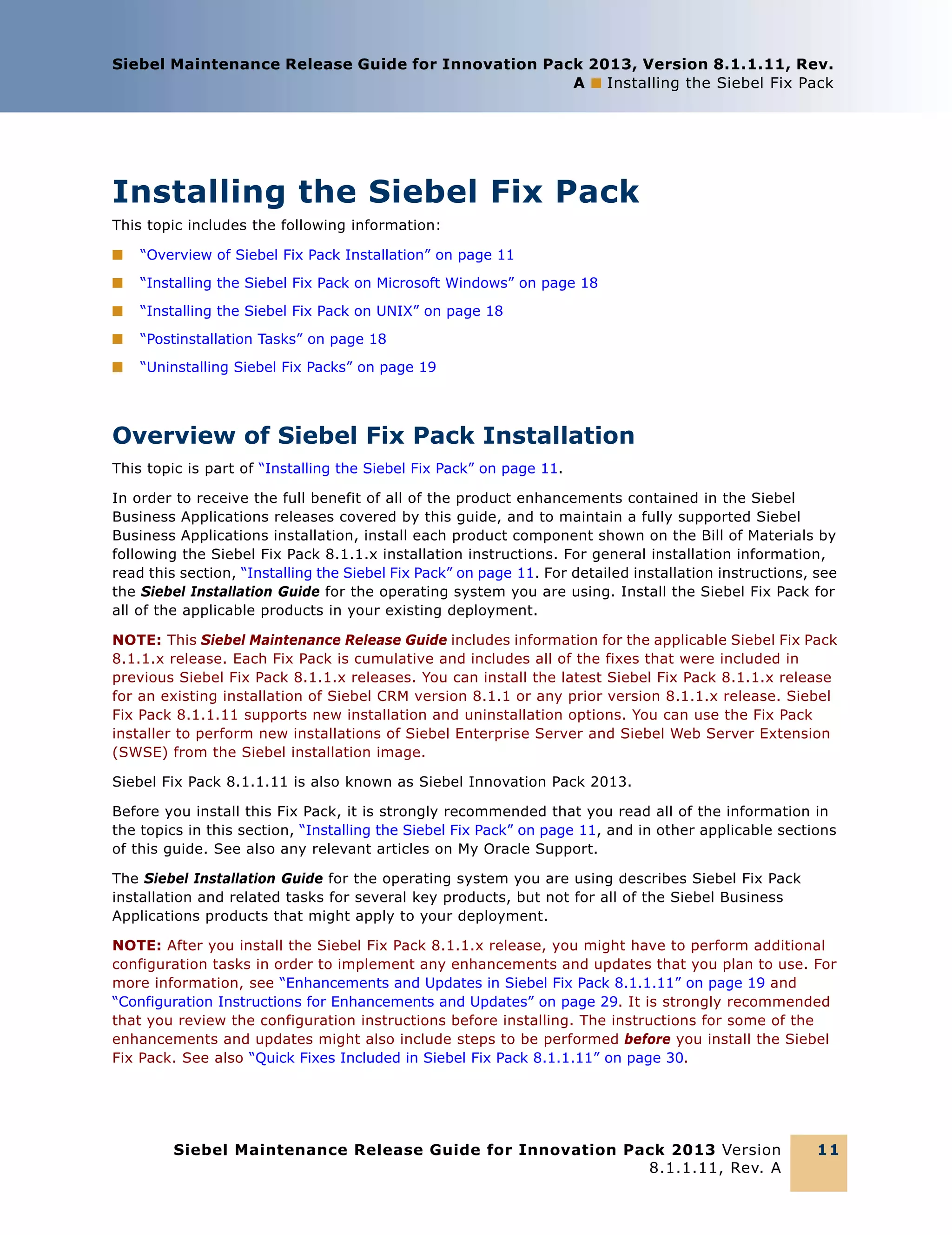 Siebel Maintenance Release Guide for Innovation Pack 2013, Version 8.1.1.11, Rev.
A ■ Installing the Siebel Fix Pack

Installing the Siebel Fix Pack
This topic includes the following information:
■

“Overview of Siebel Fix Pack Installation” on page 11

■

“Installing the Siebel Fix Pack on Microsoft Windows” on page 18

■

“Installing the Siebel Fix Pack on UNIX” on page 18

■

“Postinstallation Tasks” on page 18

■

“Uninstalling Siebel Fix Packs” on page 19

Overview of Siebel Fix Pack Installation
This topic is part of “Installing the Siebel Fix Pack” on page 11.
In order to receive the full benefit of all of the product enhancements contained in the Siebel
Business Applications releases covered by this guide, and to maintain a fully supported Siebel
Business Applications installation, install each product component shown on the Bill of Materials by
following the Siebel Fix Pack 8.1.1.x installation instructions. For general installation information,
read this section, “Installing the Siebel Fix Pack” on page 11. For detailed installation instructions, see
the Siebel Installation Guide for the operating system you are using. Install the Siebel Fix Pack for
all of the applicable products in your existing deployment.
NOTE: This Siebel Maintenance Release Guide includes information for the applicable Siebel Fix Pack
8.1.1.x release. Each Fix Pack is cumulative and includes all of the fixes that were included in
previous Siebel Fix Pack 8.1.1.x releases. You can install the latest Siebel Fix Pack 8.1.1.x release
for an existing installation of Siebel CRM version 8.1.1 or any prior version 8.1.1.x release. Siebel
Fix Pack 8.1.1.11 supports new installation and uninstallation options. You can use the Fix Pack
installer to perform new installations of Siebel Enterprise Server and Siebel Web Server Extension
(SWSE) from the Siebel installation image.
Siebel Fix Pack 8.1.1.11 is also known as Siebel Innovation Pack 2013.
Before you install this Fix Pack, it is strongly recommended that you read all of the information in
the topics in this section, “Installing the Siebel Fix Pack” on page 11, and in other applicable sections
of this guide. See also any relevant articles on My Oracle Support.
The Siebel Installation Guide for the operating system you are using describes Siebel Fix Pack
installation and related tasks for several key products, but not for all of the Siebel Business
Applications products that might apply to your deployment.
NOTE: After you install the Siebel Fix Pack 8.1.1.x release, you might have to perform additional
configuration tasks in order to implement any enhancements and updates that you plan to use. For
more information, see “Enhancements and Updates in Siebel Fix Pack 8.1.1.11” on page 19 and
“Configuration Instructions for Enhancements and Updates” on page 29. It is strongly recommended
that you review the configuration instructions before installing. The instructions for some of the
enhancements and updates might also include steps to be performed before you install the Siebel
Fix Pack. See also “Quick Fixes Included in Siebel Fix Pack 8.1.1.11” on page 30.

Siebel Maintenance Release Guide for Innovation Pack 2013 Version
8.1.1.11, Rev. A

11

 