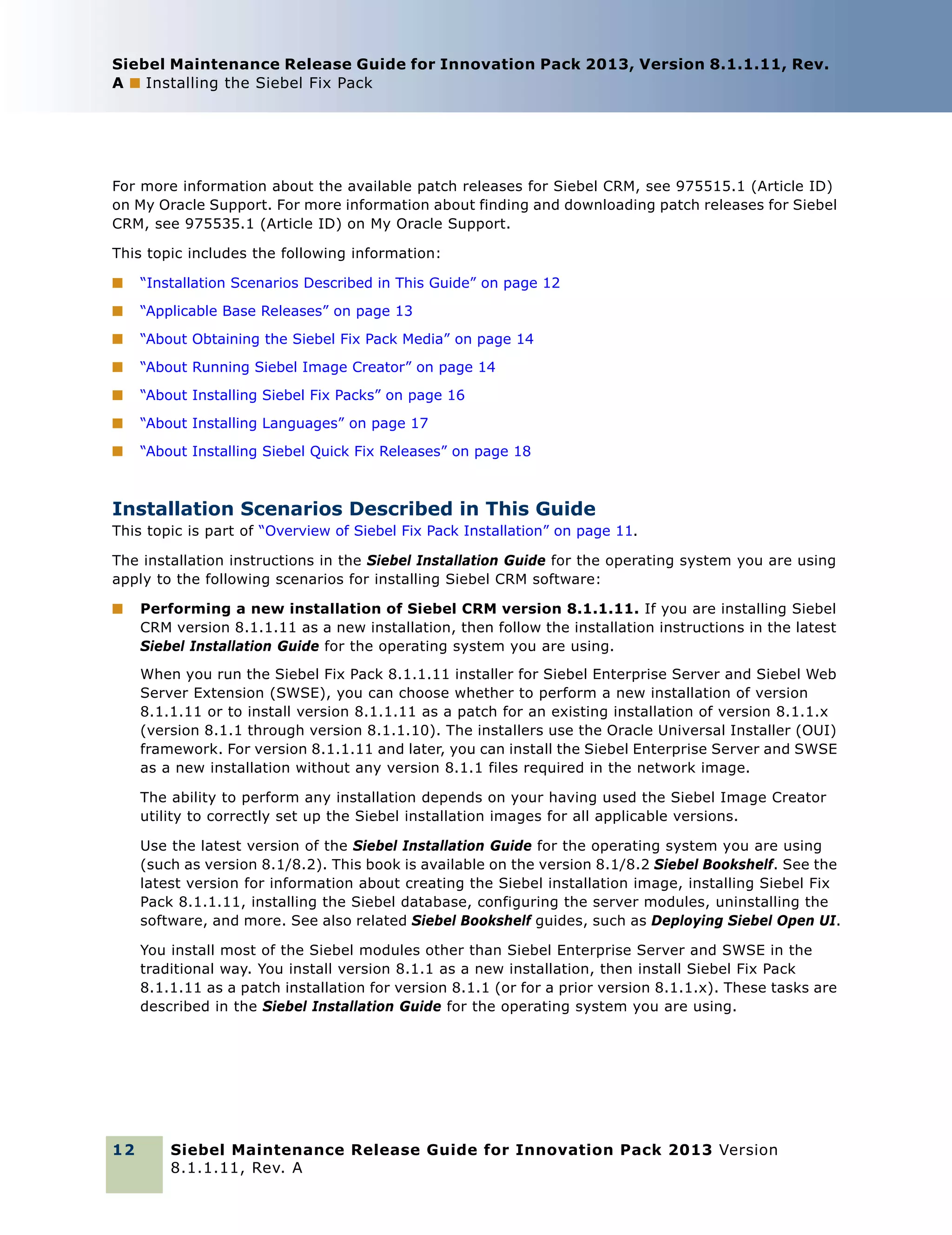 Siebel Maintenance Release Guide for Innovation Pack 2013, Version 8.1.1.11, Rev.
A ■ Installing the Siebel Fix Pack

For more information about the available patch releases for Siebel CRM, see 975515.1 (Article ID)
on My Oracle Support. For more information about finding and downloading patch releases for Siebel
CRM, see 975535.1 (Article ID) on My Oracle Support.
This topic includes the following information:
■

“Installation Scenarios Described in This Guide” on page 12

■

“Applicable Base Releases” on page 13

■

“About Obtaining the Siebel Fix Pack Media” on page 14

■

“About Running Siebel Image Creator” on page 14

■

“About Installing Siebel Fix Packs” on page 16

■

“About Installing Languages” on page 17

■

“About Installing Siebel Quick Fix Releases” on page 18

Installation Scenarios Described in This Guide
This topic is part of “Overview of Siebel Fix Pack Installation” on page 11.
The installation instructions in the Siebel Installation Guide for the operating system you are using
apply to the following scenarios for installing Siebel CRM software:
■

Performing a new installation of Siebel CRM version 8.1.1.11. If you are installing Siebel
CRM version 8.1.1.11 as a new installation, then follow the installation instructions in the latest
Siebel Installation Guide for the operating system you are using.
When you run the Siebel Fix Pack 8.1.1.11 installer for Siebel Enterprise Server and Siebel Web
Server Extension (SWSE), you can choose whether to perform a new installation of version
8.1.1.11 or to install version 8.1.1.11 as a patch for an existing installation of version 8.1.1.x
(version 8.1.1 through version 8.1.1.10). The installers use the Oracle Universal Installer (OUI)
framework. For version 8.1.1.11 and later, you can install the Siebel Enterprise Server and SWSE
as a new installation without any version 8.1.1 files required in the network image.
The ability to perform any installation depends on your having used the Siebel Image Creator
utility to correctly set up the Siebel installation images for all applicable versions.
Use the latest version of the Siebel Installation Guide for the operating system you are using
(such as version 8.1/8.2). This book is available on the version 8.1/8.2 Siebel Bookshelf. See the
latest version for information about creating the Siebel installation image, installing Siebel Fix
Pack 8.1.1.11, installing the Siebel database, configuring the server modules, uninstalling the
software, and more. See also related Siebel Bookshelf guides, such as Deploying Siebel Open UI.
You install most of the Siebel modules other than Siebel Enterprise Server and SWSE in the
traditional way. You install version 8.1.1 as a new installation, then install Siebel Fix Pack
8.1.1.11 as a patch installation for version 8.1.1 (or for a prior version 8.1.1.x). These tasks are
described in the Siebel Installation Guide for the operating system you are using.

12

Siebel Maintenance Release Guide for Innovation Pack 2013 Version
8.1.1.11, Rev. A

 