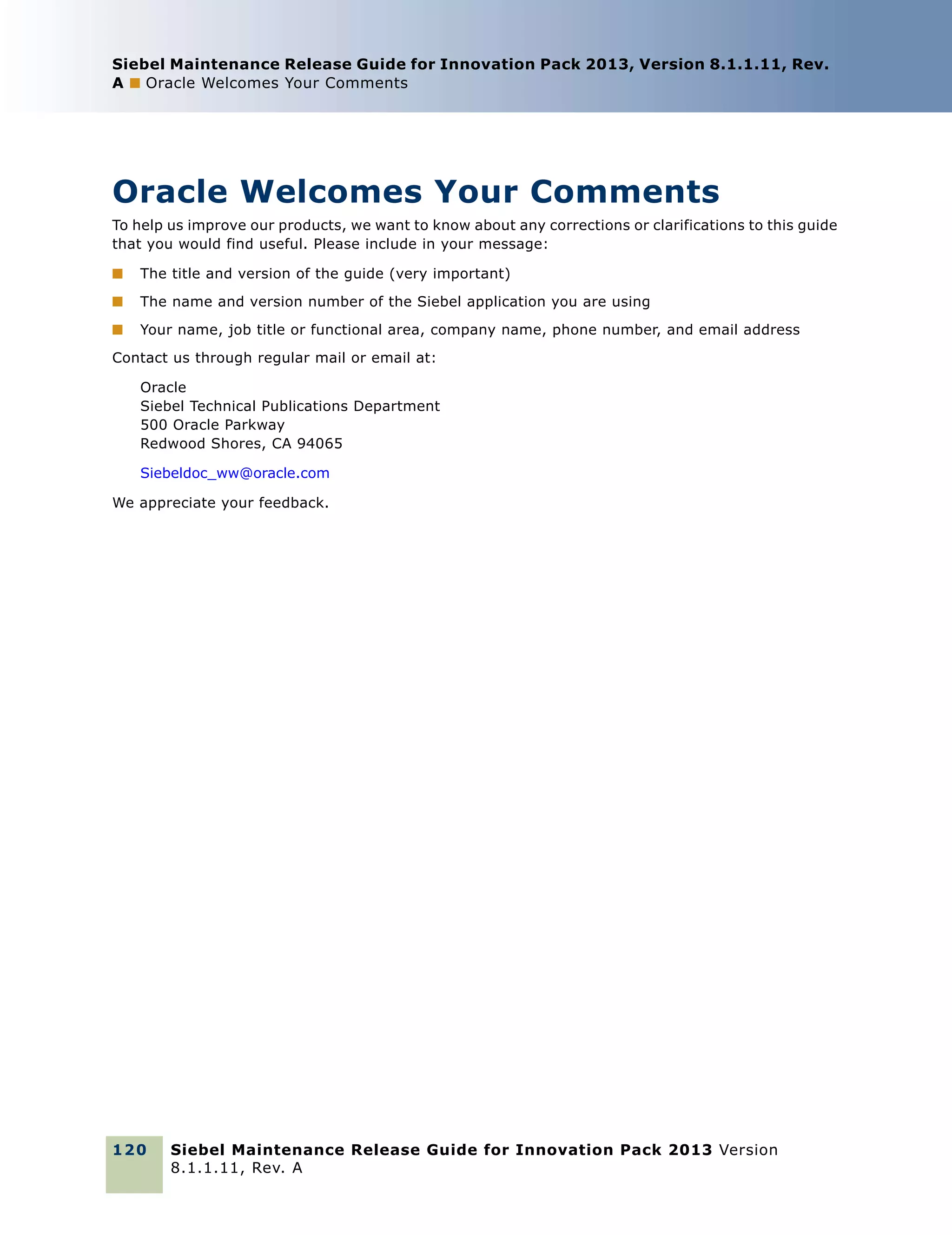 Siebel Maintenance Release Guide for Innovation Pack 2013, Version 8.1.1.11, Rev.
A ■ Oracle Welcomes Your Comments

Oracle Welcomes Your Comments
To help us improve our products, we want to know about any corrections or clarifications to this guide
that you would find useful. Please include in your message:
■

The title and version of the guide (very important)

■

The name and version number of the Siebel application you are using

■

Your name, job title or functional area, company name, phone number, and email address

Contact us through regular mail or email at:
Oracle
Siebel Technical Publications Department
500 Oracle Parkway
Redwood Shores, CA 94065
Siebeldoc_ww@oracle.com
We appreciate your feedback.

120

Siebel Maintenance Release Guide for Innovation Pack 2013 Version
8.1.1.11, Rev. A

 