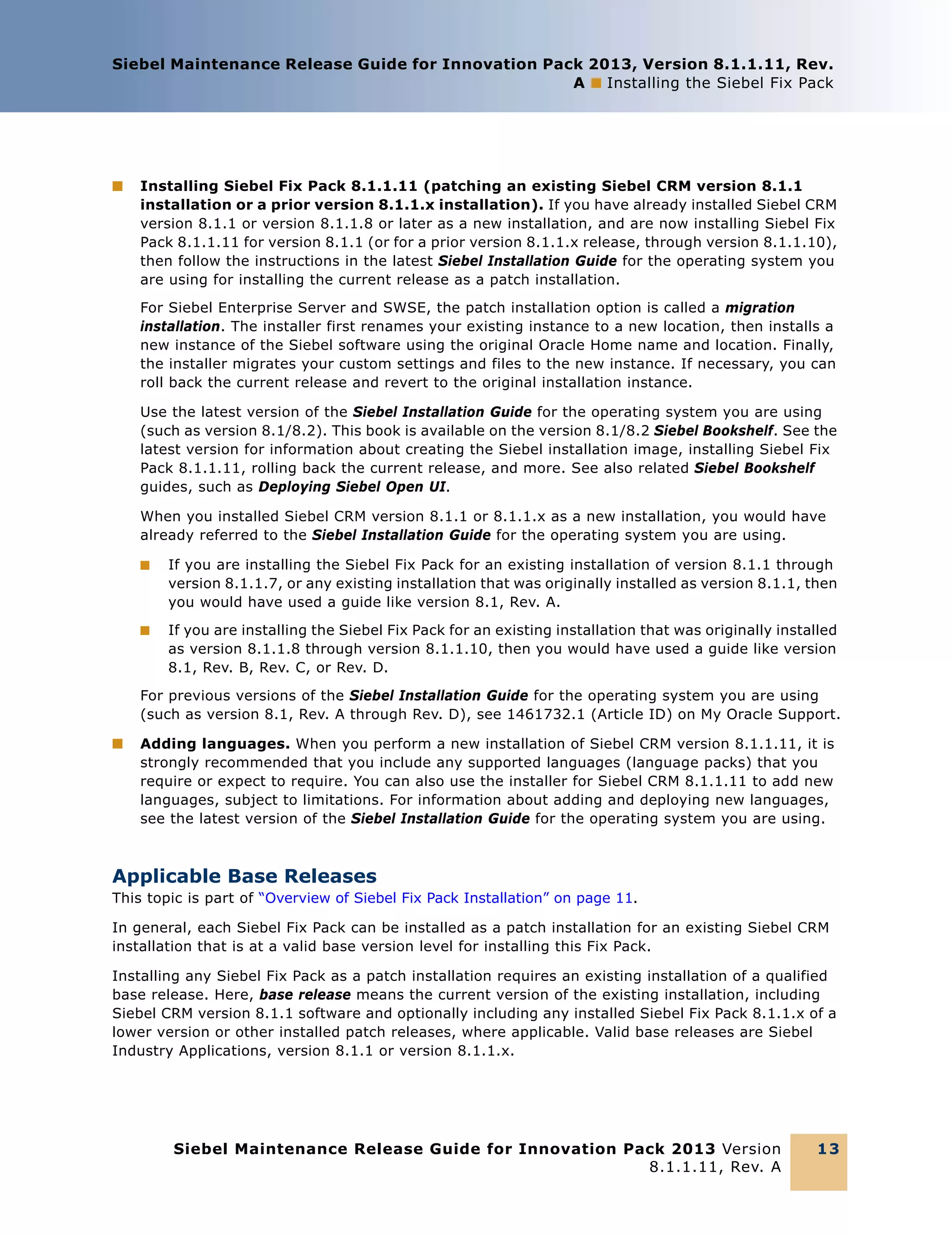 Siebel Maintenance Release Guide for Innovation Pack 2013, Version 8.1.1.11, Rev.
A ■ Installing the Siebel Fix Pack

■

Installing Siebel Fix Pack 8.1.1.11 (patching an existing Siebel CRM version 8.1.1
installation or a prior version 8.1.1.x installation). If you have already installed Siebel CRM
version 8.1.1 or version 8.1.1.8 or later as a new installation, and are now installing Siebel Fix
Pack 8.1.1.11 for version 8.1.1 (or for a prior version 8.1.1.x release, through version 8.1.1.10),
then follow the instructions in the latest Siebel Installation Guide for the operating system you
are using for installing the current release as a patch installation.
For Siebel Enterprise Server and SWSE, the patch installation option is called a migration
installation. The installer first renames your existing instance to a new location, then installs a
new instance of the Siebel software using the original Oracle Home name and location. Finally,
the installer migrates your custom settings and files to the new instance. If necessary, you can
roll back the current release and revert to the original installation instance.
Use the latest version of the Siebel Installation Guide for the operating system you are using
(such as version 8.1/8.2). This book is available on the version 8.1/8.2 Siebel Bookshelf. See the
latest version for information about creating the Siebel installation image, installing Siebel Fix
Pack 8.1.1.11, rolling back the current release, and more. See also related Siebel Bookshelf
guides, such as Deploying Siebel Open UI.
When you installed Siebel CRM version 8.1.1 or 8.1.1.x as a new installation, you would have
already referred to the Siebel Installation Guide for the operating system you are using.
■

If you are installing the Siebel Fix Pack for an existing installation of version 8.1.1 through
version 8.1.1.7, or any existing installation that was originally installed as version 8.1.1, then
you would have used a guide like version 8.1, Rev. A.

■

If you are installing the Siebel Fix Pack for an existing installation that was originally installed
as version 8.1.1.8 through version 8.1.1.10, then you would have used a guide like version
8.1, Rev. B, Rev. C, or Rev. D.

For previous versions of the Siebel Installation Guide for the operating system you are using
(such as version 8.1, Rev. A through Rev. D), see 1461732.1 (Article ID) on My Oracle Support.
■

Adding languages. When you perform a new installation of Siebel CRM version 8.1.1.11, it is
strongly recommended that you include any supported languages (language packs) that you
require or expect to require. You can also use the installer for Siebel CRM 8.1.1.11 to add new
languages, subject to limitations. For information about adding and deploying new languages,
see the latest version of the Siebel Installation Guide for the operating system you are using.

Applicable Base Releases
This topic is part of “Overview of Siebel Fix Pack Installation” on page 11.
In general, each Siebel Fix Pack can be installed as a patch installation for an existing Siebel CRM
installation that is at a valid base version level for installing this Fix Pack.
Installing any Siebel Fix Pack as a patch installation requires an existing installation of a qualified
base release. Here, base release means the current version of the existing installation, including
Siebel CRM version 8.1.1 software and optionally including any installed Siebel Fix Pack 8.1.1.x of a
lower version or other installed patch releases, where applicable. Valid base releases are Siebel
Industry Applications, version 8.1.1 or version 8.1.1.x.

Siebel Maintenance Release Guide for Innovation Pack 2013 Version
8.1.1.11, Rev. A

13

 