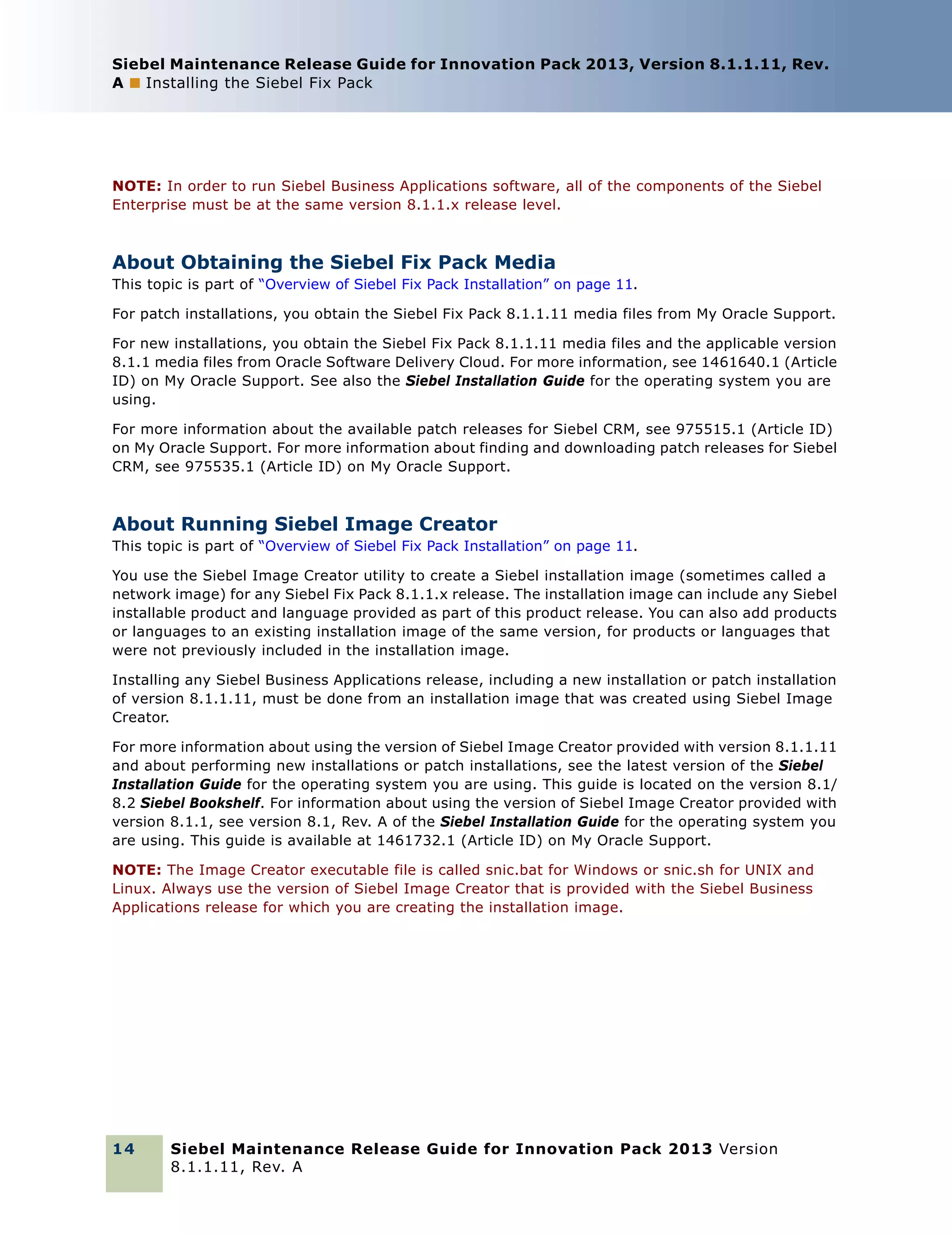 Siebel Maintenance Release Guide for Innovation Pack 2013, Version 8.1.1.11, Rev.
A ■ Installing the Siebel Fix Pack

NOTE: In order to run Siebel Business Applications software, all of the components of the Siebel
Enterprise must be at the same version 8.1.1.x release level.

About Obtaining the Siebel Fix Pack Media
This topic is part of “Overview of Siebel Fix Pack Installation” on page 11.
For patch installations, you obtain the Siebel Fix Pack 8.1.1.11 media files from My Oracle Support.
For new installations, you obtain the Siebel Fix Pack 8.1.1.11 media files and the applicable version
8.1.1 media files from Oracle Software Delivery Cloud. For more information, see 1461640.1 (Article
ID) on My Oracle Support. See also the Siebel Installation Guide for the operating system you are
using.
For more information about the available patch releases for Siebel CRM, see 975515.1 (Article ID)
on My Oracle Support. For more information about finding and downloading patch releases for Siebel
CRM, see 975535.1 (Article ID) on My Oracle Support.

About Running Siebel Image Creator
This topic is part of “Overview of Siebel Fix Pack Installation” on page 11.
You use the Siebel Image Creator utility to create a Siebel installation image (sometimes called a
network image) for any Siebel Fix Pack 8.1.1.x release. The installation image can include any Siebel
installable product and language provided as part of this product release. You can also add products
or languages to an existing installation image of the same version, for products or languages that
were not previously included in the installation image.
Installing any Siebel Business Applications release, including a new installation or patch installation
of version 8.1.1.11, must be done from an installation image that was created using Siebel Image
Creator.
For more information about using the version of Siebel Image Creator provided with version 8.1.1.11
and about performing new installations or patch installations, see the latest version of the Siebel
Installation Guide for the operating system you are using. This guide is located on the version 8.1/
8.2 Siebel Bookshelf. For information about using the version of Siebel Image Creator provided with
version 8.1.1, see version 8.1, Rev. A of the Siebel Installation Guide for the operating system you
are using. This guide is available at 1461732.1 (Article ID) on My Oracle Support.
NOTE: The Image Creator executable file is called snic.bat for Windows or snic.sh for UNIX and
Linux. Always use the version of Siebel Image Creator that is provided with the Siebel Business
Applications release for which you are creating the installation image.

14

Siebel Maintenance Release Guide for Innovation Pack 2013 Version
8.1.1.11, Rev. A

 
