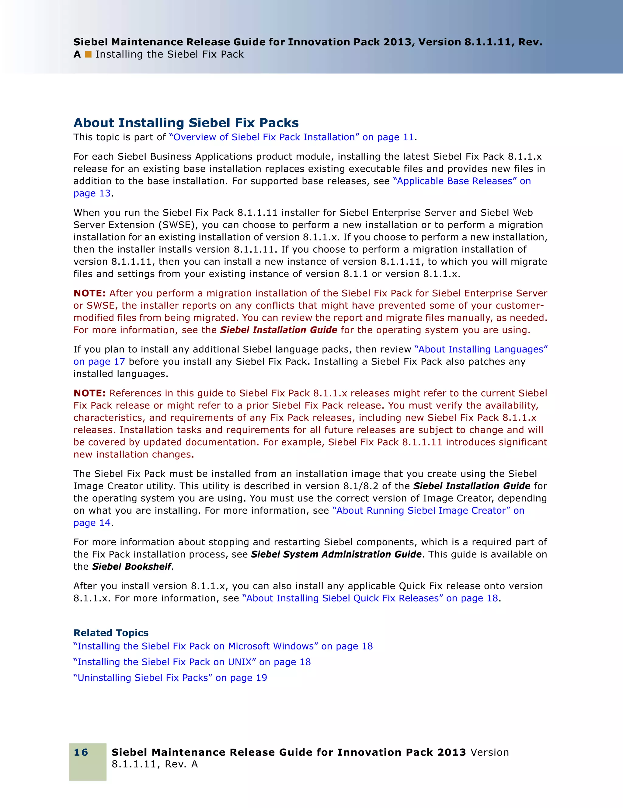 Siebel Maintenance Release Guide for Innovation Pack 2013, Version 8.1.1.11, Rev.
A ■ Installing the Siebel Fix Pack

About Installing Siebel Fix Packs
This topic is part of “Overview of Siebel Fix Pack Installation” on page 11.
For each Siebel Business Applications product module, installing the latest Siebel Fix Pack 8.1.1.x
release for an existing base installation replaces existing executable files and provides new files in
addition to the base installation. For supported base releases, see “Applicable Base Releases” on
page 13.
When you run the Siebel Fix Pack 8.1.1.11 installer for Siebel Enterprise Server and Siebel Web
Server Extension (SWSE), you can choose to perform a new installation or to perform a migration
installation for an existing installation of version 8.1.1.x. If you choose to perform a new installation,
then the installer installs version 8.1.1.11. If you choose to perform a migration installation of
version 8.1.1.11, then you can install a new instance of version 8.1.1.11, to which you will migrate
files and settings from your existing instance of version 8.1.1 or version 8.1.1.x.
NOTE: After you perform a migration installation of the Siebel Fix Pack for Siebel Enterprise Server
or SWSE, the installer reports on any conflicts that might have prevented some of your customermodified files from being migrated. You can review the report and migrate files manually, as needed.
For more information, see the Siebel Installation Guide for the operating system you are using.
If you plan to install any additional Siebel language packs, then review “About Installing Languages”
on page 17 before you install any Siebel Fix Pack. Installing a Siebel Fix Pack also patches any
installed languages.
NOTE: References in this guide to Siebel Fix Pack 8.1.1.x releases might refer to the current Siebel
Fix Pack release or might refer to a prior Siebel Fix Pack release. You must verify the availability,
characteristics, and requirements of any Fix Pack releases, including new Siebel Fix Pack 8.1.1.x
releases. Installation tasks and requirements for all future releases are subject to change and will
be covered by updated documentation. For example, Siebel Fix Pack 8.1.1.11 introduces significant
new installation changes.
The Siebel Fix Pack must be installed from an installation image that you create using the Siebel
Image Creator utility. This utility is described in version 8.1/8.2 of the Siebel Installation Guide for
the operating system you are using. You must use the correct version of Image Creator, depending
on what you are installing. For more information, see “About Running Siebel Image Creator” on
page 14.
For more information about stopping and restarting Siebel components, which is a required part of
the Fix Pack installation process, see Siebel System Administration Guide. This guide is available on
the Siebel Bookshelf.
After you install version 8.1.1.x, you can also install any applicable Quick Fix release onto version
8.1.1.x. For more information, see “About Installing Siebel Quick Fix Releases” on page 18.

Related Topics
“Installing the Siebel Fix Pack on Microsoft Windows” on page 18
“Installing the Siebel Fix Pack on UNIX” on page 18
“Uninstalling Siebel Fix Packs” on page 19

16

Siebel Maintenance Release Guide for Innovation Pack 2013 Version
8.1.1.11, Rev. A

 