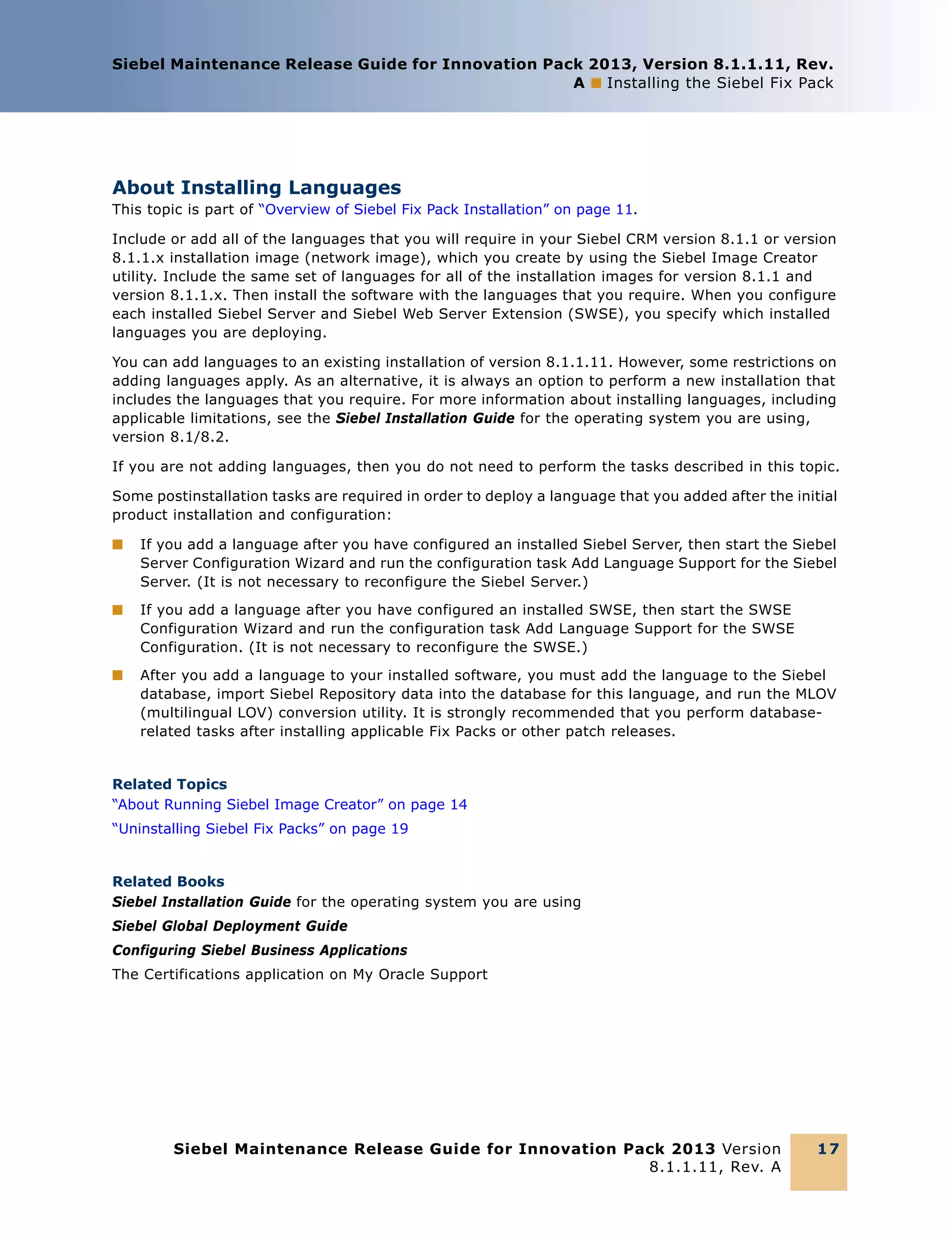 Siebel Maintenance Release Guide for Innovation Pack 2013, Version 8.1.1.11, Rev.
A ■ Installing the Siebel Fix Pack

About Installing Languages
This topic is part of “Overview of Siebel Fix Pack Installation” on page 11.
Include or add all of the languages that you will require in your Siebel CRM version 8.1.1 or version
8.1.1.x installation image (network image), which you create by using the Siebel Image Creator
utility. Include the same set of languages for all of the installation images for version 8.1.1 and
version 8.1.1.x. Then install the software with the languages that you require. When you configure
each installed Siebel Server and Siebel Web Server Extension (SWSE), you specify which installed
languages you are deploying.
You can add languages to an existing installation of version 8.1.1.11. However, some restrictions on
adding languages apply. As an alternative, it is always an option to perform a new installation that
includes the languages that you require. For more information about installing languages, including
applicable limitations, see the Siebel Installation Guide for the operating system you are using,
version 8.1/8.2.
If you are not adding languages, then you do not need to perform the tasks described in this topic.
Some postinstallation tasks are required in order to deploy a language that you added after the initial
product installation and configuration:
■

If you add a language after you have configured an installed Siebel Server, then start the Siebel
Server Configuration Wizard and run the configuration task Add Language Support for the Siebel
Server. (It is not necessary to reconfigure the Siebel Server.)

■

If you add a language after you have configured an installed SWSE, then start the SWSE
Configuration Wizard and run the configuration task Add Language Support for the SWSE
Configuration. (It is not necessary to reconfigure the SWSE.)

■

After you add a language to your installed software, you must add the language to the Siebel
database, import Siebel Repository data into the database for this language, and run the MLOV
(multilingual LOV) conversion utility. It is strongly recommended that you perform databaserelated tasks after installing applicable Fix Packs or other patch releases.

Related Topics
“About Running Siebel Image Creator” on page 14
“Uninstalling Siebel Fix Packs” on page 19

Related Books
Siebel Installation Guide for the operating system you are using
Siebel Global Deployment Guide
Configuring Siebel Business Applications
The Certifications application on My Oracle Support

Siebel Maintenance Release Guide for Innovation Pack 2013 Version
8.1.1.11, Rev. A

17

 