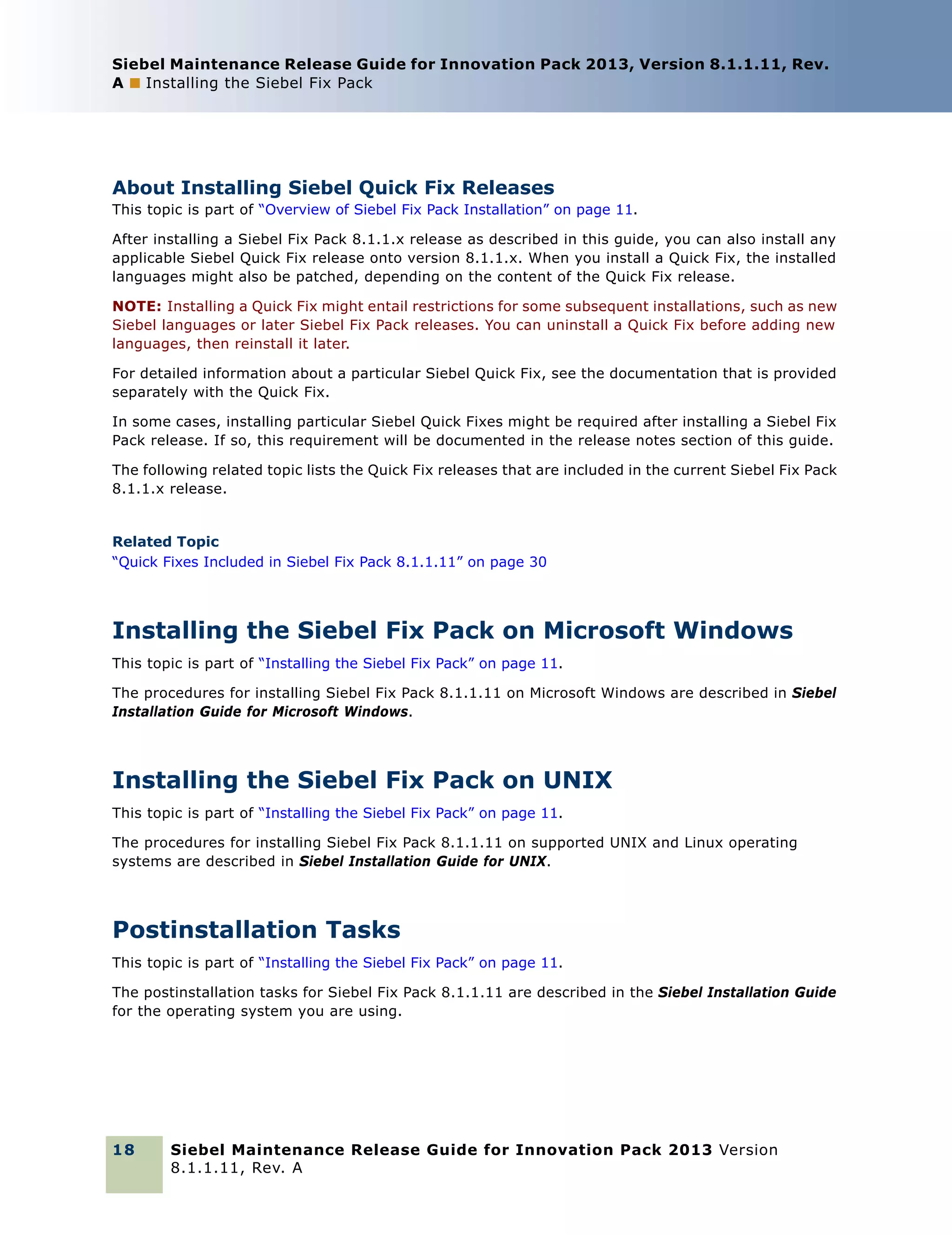 Siebel Maintenance Release Guide for Innovation Pack 2013, Version 8.1.1.11, Rev.
A ■ Installing the Siebel Fix Pack

About Installing Siebel Quick Fix Releases
This topic is part of “Overview of Siebel Fix Pack Installation” on page 11.
After installing a Siebel Fix Pack 8.1.1.x release as described in this guide, you can also install any
applicable Siebel Quick Fix release onto version 8.1.1.x. When you install a Quick Fix, the installed
languages might also be patched, depending on the content of the Quick Fix release.
NOTE: Installing a Quick Fix might entail restrictions for some subsequent installations, such as new
Siebel languages or later Siebel Fix Pack releases. You can uninstall a Quick Fix before adding new
languages, then reinstall it later.
For detailed information about a particular Siebel Quick Fix, see the documentation that is provided
separately with the Quick Fix.
In some cases, installing particular Siebel Quick Fixes might be required after installing a Siebel Fix
Pack release. If so, this requirement will be documented in the release notes section of this guide.
The following related topic lists the Quick Fix releases that are included in the current Siebel Fix Pack
8.1.1.x release.

Related Topic
“Quick Fixes Included in Siebel Fix Pack 8.1.1.11” on page 30

Installing the Siebel Fix Pack on Microsoft Windows
This topic is part of “Installing the Siebel Fix Pack” on page 11.
The procedures for installing Siebel Fix Pack 8.1.1.11 on Microsoft Windows are described in Siebel
Installation Guide for Microsoft Windows.

Installing the Siebel Fix Pack on UNIX
This topic is part of “Installing the Siebel Fix Pack” on page 11.
The procedures for installing Siebel Fix Pack 8.1.1.11 on supported UNIX and Linux operating
systems are described in Siebel Installation Guide for UNIX.

Postinstallation Tasks
This topic is part of “Installing the Siebel Fix Pack” on page 11.
The postinstallation tasks for Siebel Fix Pack 8.1.1.11 are described in the Siebel Installation Guide
for the operating system you are using.

18

Siebel Maintenance Release Guide for Innovation Pack 2013 Version
8.1.1.11, Rev. A

 