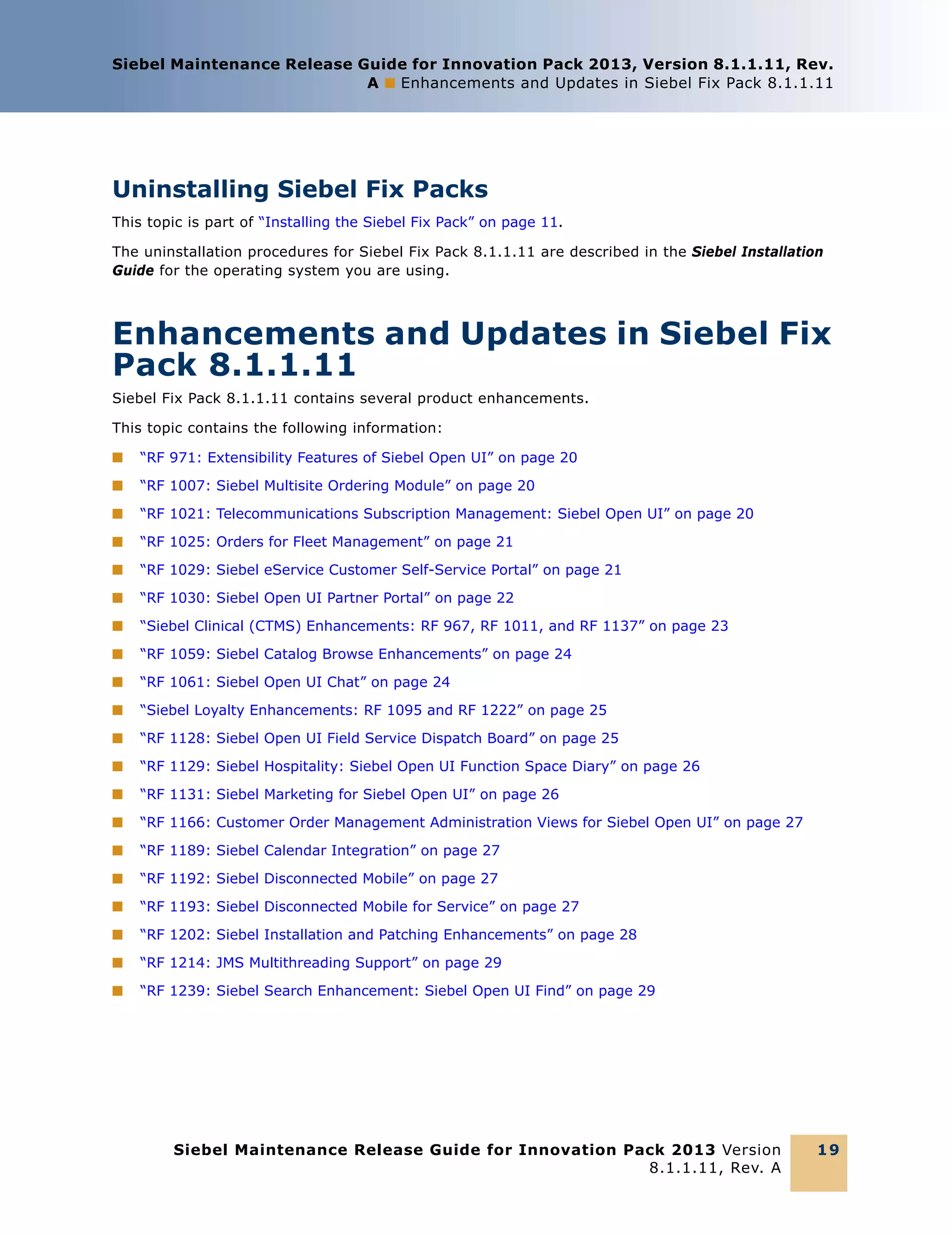 Siebel Maintenance Release Guide for Innovation Pack 2013, Version 8.1.1.11, Rev.
A ■ Enhancements and Updates in Siebel Fix Pack 8.1.1.11

Uninstalling Siebel Fix Packs
This topic is part of “Installing the Siebel Fix Pack” on page 11.
The uninstallation procedures for Siebel Fix Pack 8.1.1.11 are described in the Siebel Installation
Guide for the operating system you are using.

Enhancements and Updates in Siebel Fix
Pack 8.1.1.11
Siebel Fix Pack 8.1.1.11 contains several product enhancements.
This topic contains the following information:
■

“RF 971: Extensibility Features of Siebel Open UI” on page 20

■

“RF 1007: Siebel Multisite Ordering Module” on page 20

■

“RF 1021: Telecommunications Subscription Management: Siebel Open UI” on page 20

■

“RF 1025: Orders for Fleet Management” on page 21

■

“RF 1029: Siebel eService Customer Self-Service Portal” on page 21

■

“RF 1030: Siebel Open UI Partner Portal” on page 22

■

“Siebel Clinical (CTMS) Enhancements: RF 967, RF 1011, and RF 1137” on page 23

■

“RF 1059: Siebel Catalog Browse Enhancements” on page 24

■

“RF 1061: Siebel Open UI Chat” on page 24

■

“Siebel Loyalty Enhancements: RF 1095 and RF 1222” on page 25

■

“RF 1128: Siebel Open UI Field Service Dispatch Board” on page 25

■

“RF 1129: Siebel Hospitality: Siebel Open UI Function Space Diary” on page 26

■

“RF 1131: Siebel Marketing for Siebel Open UI” on page 26

■

“RF 1166: Customer Order Management Administration Views for Siebel Open UI” on page 27

■

“RF 1189: Siebel Calendar Integration” on page 27

■

“RF 1192: Siebel Disconnected Mobile” on page 27

■

“RF 1193: Siebel Disconnected Mobile for Service” on page 27

■

“RF 1202: Siebel Installation and Patching Enhancements” on page 28

■

“RF 1214: JMS Multithreading Support” on page 29

■

“RF 1239: Siebel Search Enhancement: Siebel Open UI Find” on page 29

Siebel Maintenance Release Guide for Innovation Pack 2013 Version
8.1.1.11, Rev. A

19

 