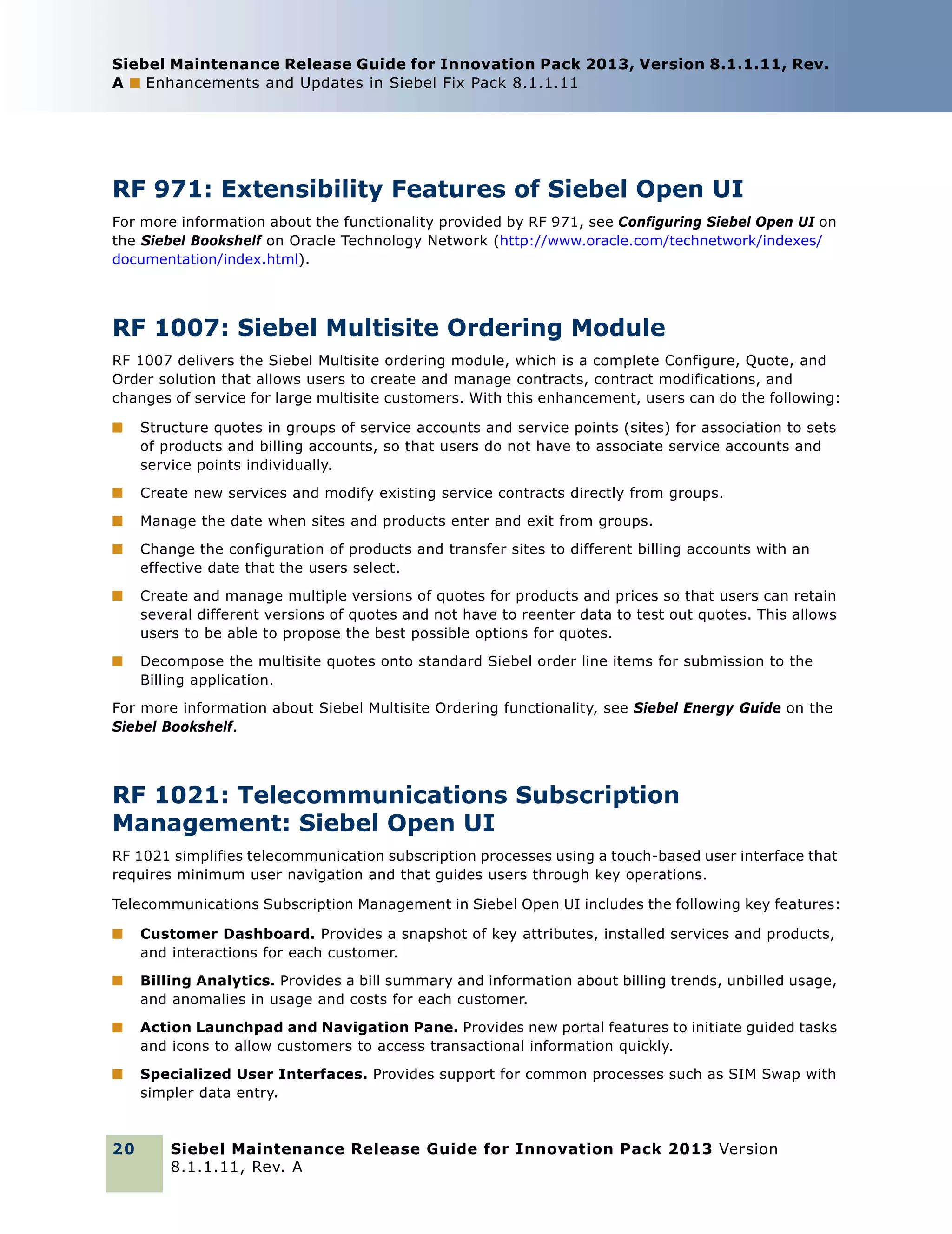 Siebel Maintenance Release Guide for Innovation Pack 2013, Version 8.1.1.11, Rev.
A ■ Enhancements and Updates in Siebel Fix Pack 8.1.1.11

RF 971: Extensibility Features of Siebel Open UI
For more information about the functionality provided by RF 971, see Configuring Siebel Open UI on
the Siebel Bookshelf on Oracle Technology Network (http://www.oracle.com/technetwork/indexes/
documentation/index.html).

RF 1007: Siebel Multisite Ordering Module
RF 1007 delivers the Siebel Multisite ordering module, which is a complete Configure, Quote, and
Order solution that allows users to create and manage contracts, contract modifications, and
changes of service for large multisite customers. With this enhancement, users can do the following:
■

Structure quotes in groups of service accounts and service points (sites) for association to sets
of products and billing accounts, so that users do not have to associate service accounts and
service points individually.

■

Create new services and modify existing service contracts directly from groups.

■

Manage the date when sites and products enter and exit from groups.

■

Change the configuration of products and transfer sites to different billing accounts with an
effective date that the users select.

■

Create and manage multiple versions of quotes for products and prices so that users can retain
several different versions of quotes and not have to reenter data to test out quotes. This allows
users to be able to propose the best possible options for quotes.

■

Decompose the multisite quotes onto standard Siebel order line items for submission to the
Billing application.

For more information about Siebel Multisite Ordering functionality, see Siebel Energy Guide on the
Siebel Bookshelf.

RF 1021: Telecommunications Subscription
Management: Siebel Open UI
RF 1021 simplifies telecommunication subscription processes using a touch-based user interface that
requires minimum user navigation and that guides users through key operations.
Telecommunications Subscription Management in Siebel Open UI includes the following key features:
■

Customer Dashboard. Provides a snapshot of key attributes, installed services and products,
and interactions for each customer.

■

Billing Analytics. Provides a bill summary and information about billing trends, unbilled usage,
and anomalies in usage and costs for each customer.

■

Action Launchpad and Navigation Pane. Provides new portal features to initiate guided tasks
and icons to allow customers to access transactional information quickly.

■

Specialized User Interfaces. Provides support for common processes such as SIM Swap with
simpler data entry.

20

Siebel Maintenance Release Guide for Innovation Pack 2013 Version
8.1.1.11, Rev. A

 