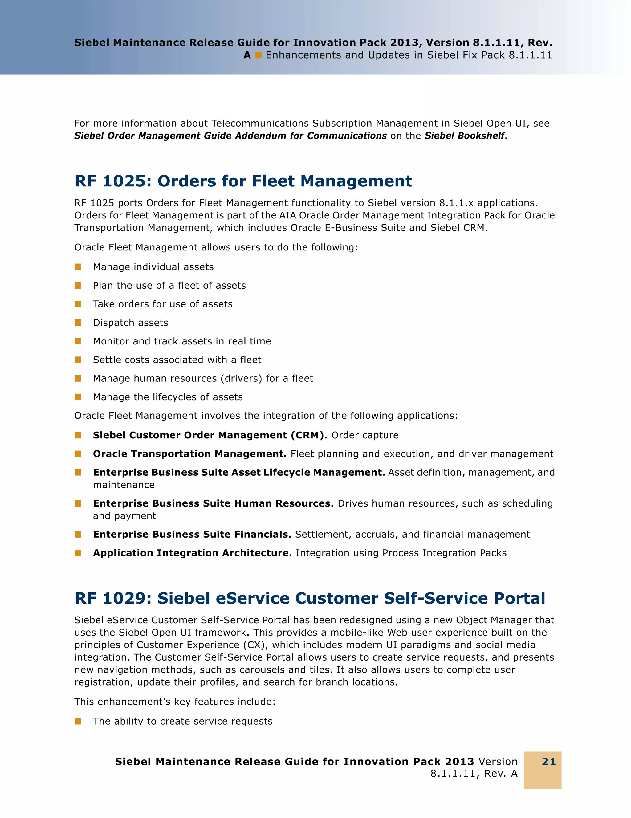 Siebel Maintenance Release Guide for Innovation Pack 2013, Version 8.1.1.11, Rev.
A ■ Enhancements and Updates in Siebel Fix Pack 8.1.1.11

For more information about Telecommunications Subscription Management in Siebel Open UI, see
Siebel Order Management Guide Addendum for Communications on the Siebel Bookshelf.

RF 1025: Orders for Fleet Management
RF 1025 ports Orders for Fleet Management functionality to Siebel version 8.1.1.x applications.
Orders for Fleet Management is part of the AIA Oracle Order Management Integration Pack for Oracle
Transportation Management, which includes Oracle E-Business Suite and Siebel CRM.
Oracle Fleet Management allows users to do the following:
■

Manage individual assets

■

Plan the use of a fleet of assets

■

Take orders for use of assets

■

Dispatch assets

■

Monitor and track assets in real time

■

Settle costs associated with a fleet

■

Manage human resources (drivers) for a fleet

■

Manage the lifecycles of assets

Oracle Fleet Management involves the integration of the following applications:
■

Siebel Customer Order Management (CRM). Order capture

■

Oracle Transportation Management. Fleet planning and execution, and driver management

■

Enterprise Business Suite Asset Lifecycle Management. Asset definition, management, and
maintenance

■

Enterprise Business Suite Human Resources. Drives human resources, such as scheduling
and payment

■

Enterprise Business Suite Financials. Settlement, accruals, and financial management

■

Application Integration Architecture. Integration using Process Integration Packs

RF 1029: Siebel eService Customer Self-Service Portal
Siebel eService Customer Self-Service Portal has been redesigned using a new Object Manager that
uses the Siebel Open UI framework. This provides a mobile-like Web user experience built on the
principles of Customer Experience (CX), which includes modern UI paradigms and social media
integration. The Customer Self-Service Portal allows users to create service requests, and presents
new navigation methods, such as carousels and tiles. It also allows users to complete user
registration, update their profiles, and search for branch locations.
This enhancement’s key features include:
■

The ability to create service requests

Siebel Maintenance Release Guide for Innovation Pack 2013 Version
8.1.1.11, Rev. A

21

 